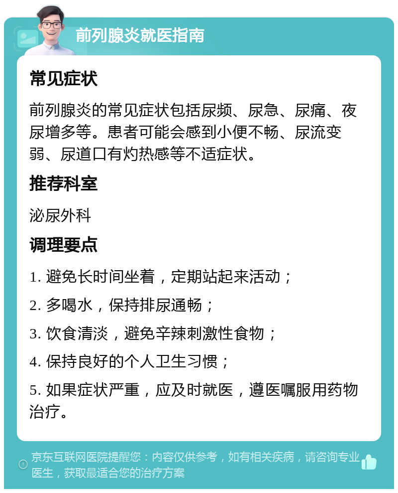 前列腺炎就医指南 常见症状 前列腺炎的常见症状包括尿频、尿急、尿痛、夜尿增多等。患者可能会感到小便不畅、尿流变弱、尿道口有灼热感等不适症状。 推荐科室 泌尿外科 调理要点 1. 避免长时间坐着，定期站起来活动； 2. 多喝水，保持排尿通畅； 3. 饮食清淡，避免辛辣刺激性食物； 4. 保持良好的个人卫生习惯； 5. 如果症状严重，应及时就医，遵医嘱服用药物治疗。