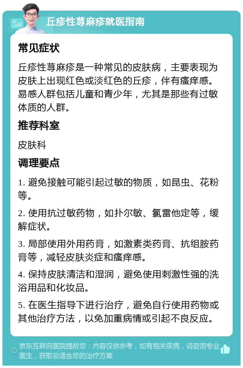 丘疹性荨麻疹就医指南 常见症状 丘疹性荨麻疹是一种常见的皮肤病，主要表现为皮肤上出现红色或淡红色的丘疹，伴有瘙痒感。易感人群包括儿童和青少年，尤其是那些有过敏体质的人群。 推荐科室 皮肤科 调理要点 1. 避免接触可能引起过敏的物质，如昆虫、花粉等。 2. 使用抗过敏药物，如扑尔敏、氯雷他定等，缓解症状。 3. 局部使用外用药膏，如激素类药膏、抗组胺药膏等，减轻皮肤炎症和瘙痒感。 4. 保持皮肤清洁和湿润，避免使用刺激性强的洗浴用品和化妆品。 5. 在医生指导下进行治疗，避免自行使用药物或其他治疗方法，以免加重病情或引起不良反应。