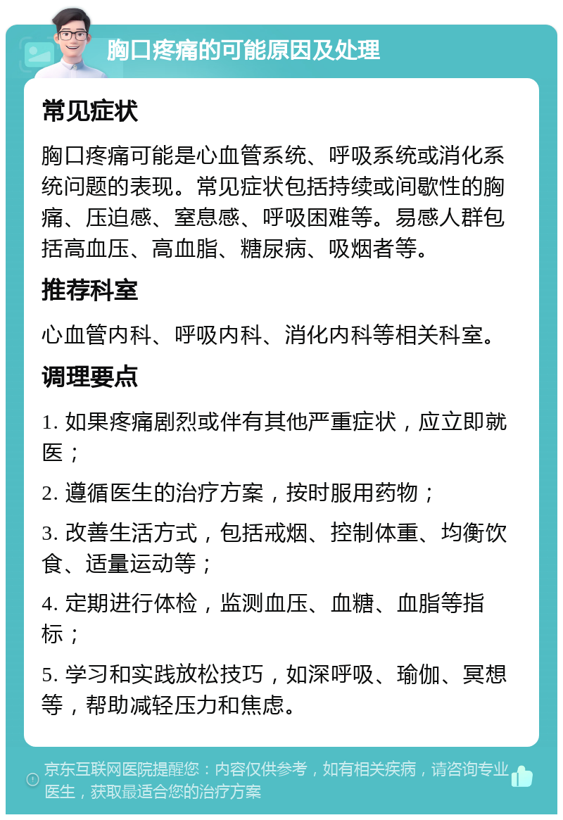 胸口疼痛的可能原因及处理 常见症状 胸口疼痛可能是心血管系统、呼吸系统或消化系统问题的表现。常见症状包括持续或间歇性的胸痛、压迫感、窒息感、呼吸困难等。易感人群包括高血压、高血脂、糖尿病、吸烟者等。 推荐科室 心血管内科、呼吸内科、消化内科等相关科室。 调理要点 1. 如果疼痛剧烈或伴有其他严重症状，应立即就医； 2. 遵循医生的治疗方案，按时服用药物； 3. 改善生活方式，包括戒烟、控制体重、均衡饮食、适量运动等； 4. 定期进行体检，监测血压、血糖、血脂等指标； 5. 学习和实践放松技巧，如深呼吸、瑜伽、冥想等，帮助减轻压力和焦虑。