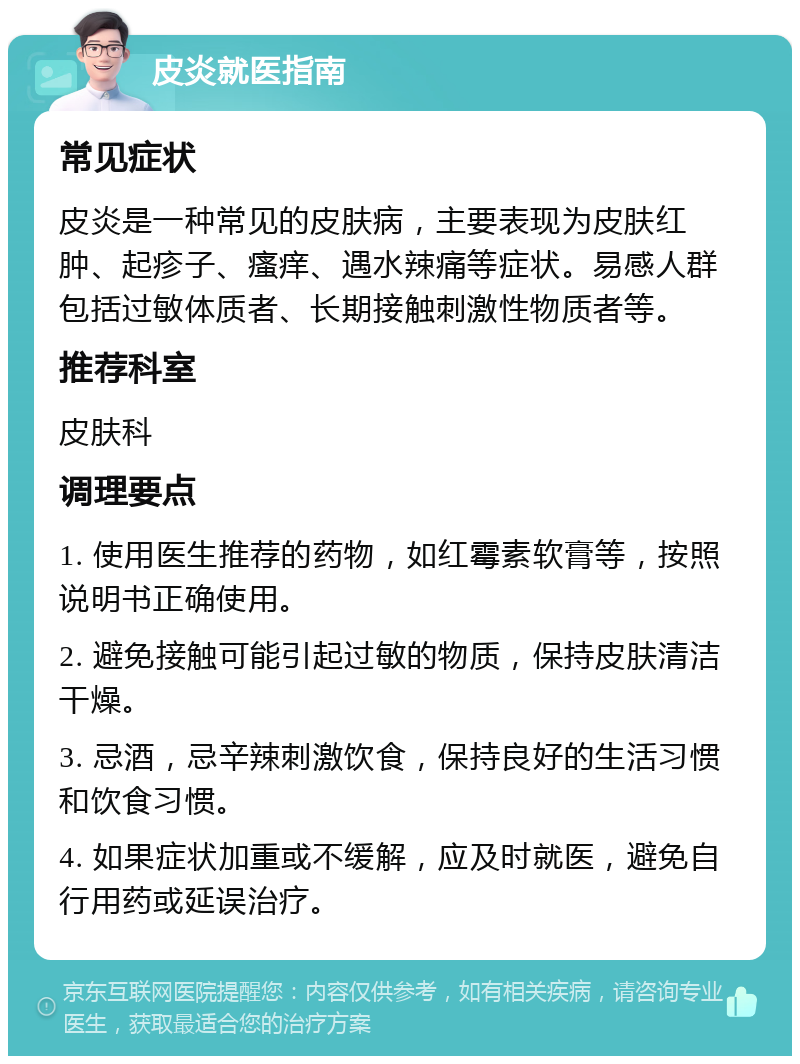 皮炎就医指南 常见症状 皮炎是一种常见的皮肤病，主要表现为皮肤红肿、起疹子、瘙痒、遇水辣痛等症状。易感人群包括过敏体质者、长期接触刺激性物质者等。 推荐科室 皮肤科 调理要点 1. 使用医生推荐的药物，如红霉素软膏等，按照说明书正确使用。 2. 避免接触可能引起过敏的物质，保持皮肤清洁干燥。 3. 忌酒，忌辛辣刺激饮食，保持良好的生活习惯和饮食习惯。 4. 如果症状加重或不缓解，应及时就医，避免自行用药或延误治疗。