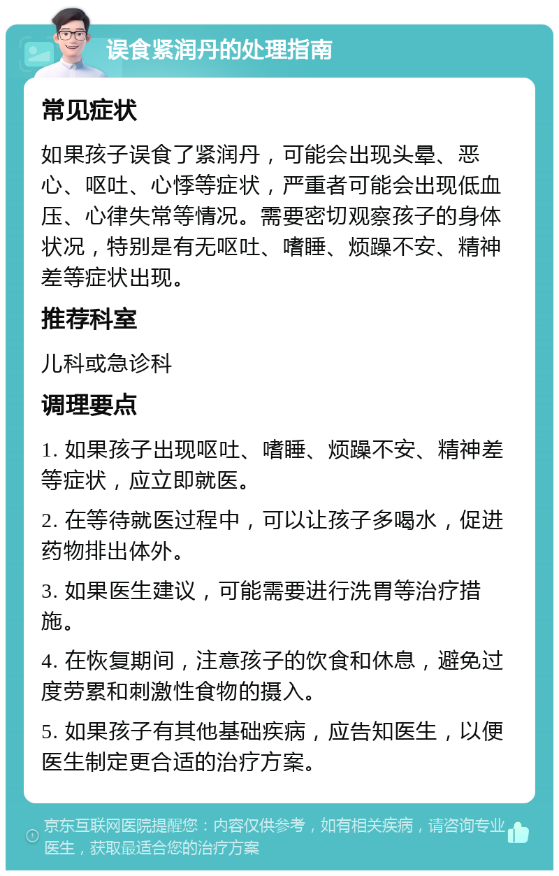 误食紧润丹的处理指南 常见症状 如果孩子误食了紧润丹，可能会出现头晕、恶心、呕吐、心悸等症状，严重者可能会出现低血压、心律失常等情况。需要密切观察孩子的身体状况，特别是有无呕吐、嗜睡、烦躁不安、精神差等症状出现。 推荐科室 儿科或急诊科 调理要点 1. 如果孩子出现呕吐、嗜睡、烦躁不安、精神差等症状，应立即就医。 2. 在等待就医过程中，可以让孩子多喝水，促进药物排出体外。 3. 如果医生建议，可能需要进行洗胃等治疗措施。 4. 在恢复期间，注意孩子的饮食和休息，避免过度劳累和刺激性食物的摄入。 5. 如果孩子有其他基础疾病，应告知医生，以便医生制定更合适的治疗方案。