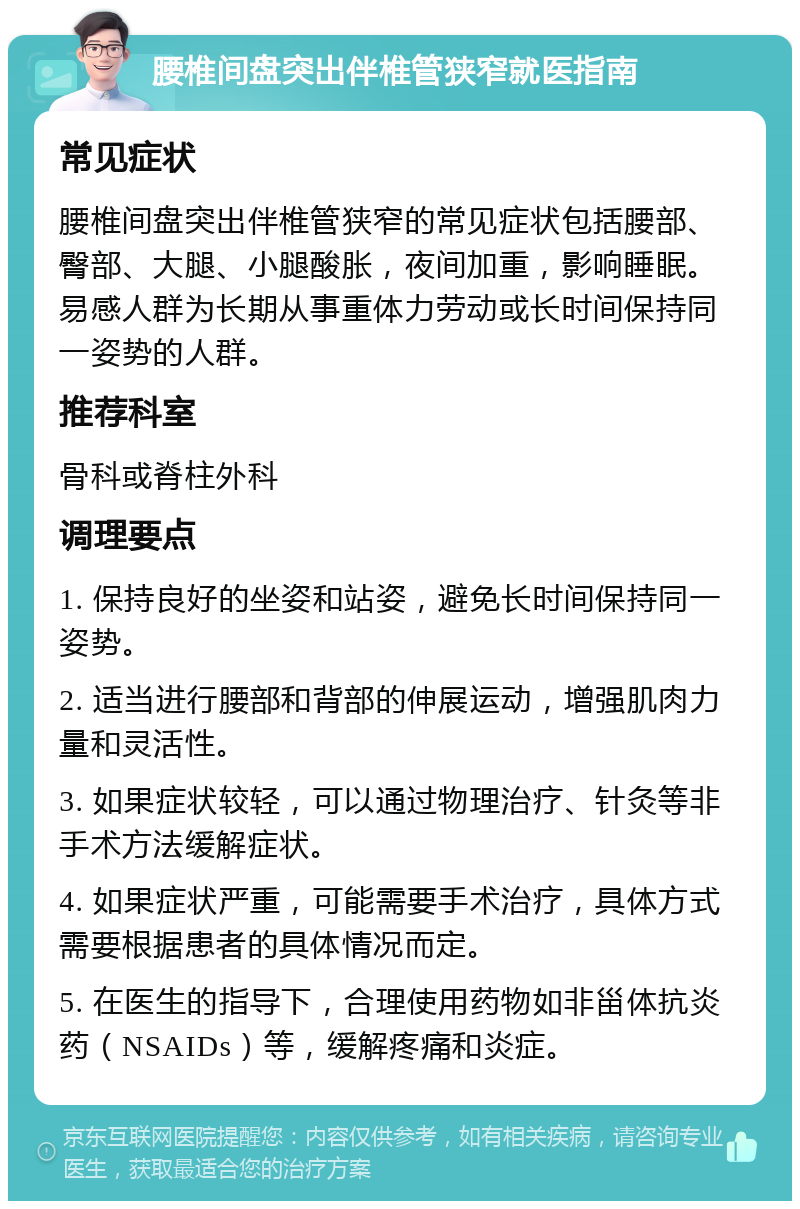 腰椎间盘突出伴椎管狭窄就医指南 常见症状 腰椎间盘突出伴椎管狭窄的常见症状包括腰部、臀部、大腿、小腿酸胀，夜间加重，影响睡眠。易感人群为长期从事重体力劳动或长时间保持同一姿势的人群。 推荐科室 骨科或脊柱外科 调理要点 1. 保持良好的坐姿和站姿，避免长时间保持同一姿势。 2. 适当进行腰部和背部的伸展运动，增强肌肉力量和灵活性。 3. 如果症状较轻，可以通过物理治疗、针灸等非手术方法缓解症状。 4. 如果症状严重，可能需要手术治疗，具体方式需要根据患者的具体情况而定。 5. 在医生的指导下，合理使用药物如非甾体抗炎药（NSAIDs）等，缓解疼痛和炎症。