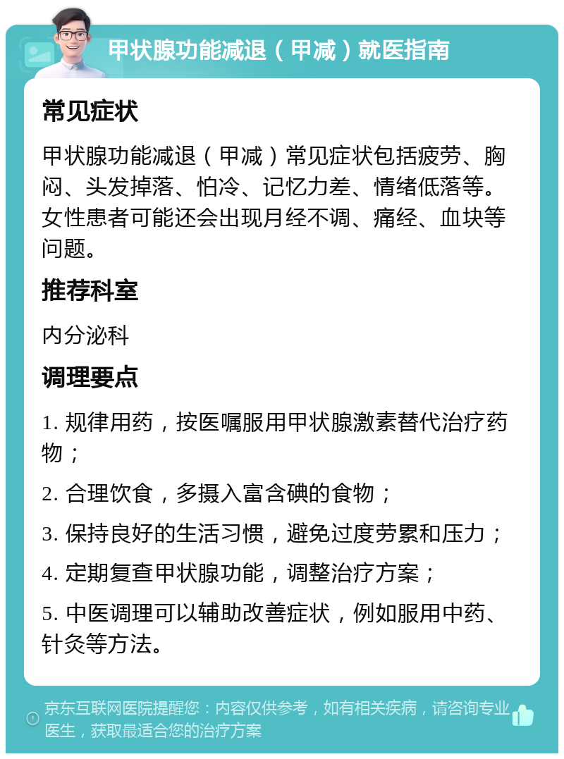 甲状腺功能减退（甲减）就医指南 常见症状 甲状腺功能减退（甲减）常见症状包括疲劳、胸闷、头发掉落、怕冷、记忆力差、情绪低落等。女性患者可能还会出现月经不调、痛经、血块等问题。 推荐科室 内分泌科 调理要点 1. 规律用药，按医嘱服用甲状腺激素替代治疗药物； 2. 合理饮食，多摄入富含碘的食物； 3. 保持良好的生活习惯，避免过度劳累和压力； 4. 定期复查甲状腺功能，调整治疗方案； 5. 中医调理可以辅助改善症状，例如服用中药、针灸等方法。