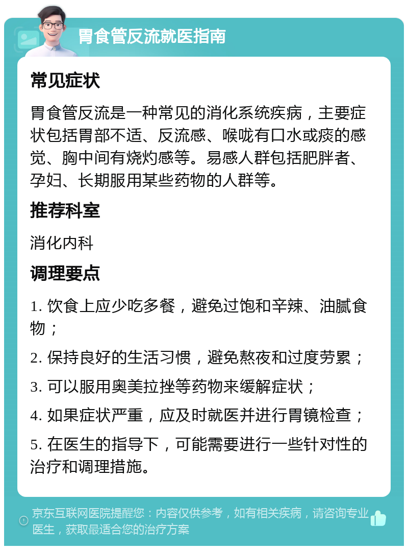 胃食管反流就医指南 常见症状 胃食管反流是一种常见的消化系统疾病，主要症状包括胃部不适、反流感、喉咙有口水或痰的感觉、胸中间有烧灼感等。易感人群包括肥胖者、孕妇、长期服用某些药物的人群等。 推荐科室 消化内科 调理要点 1. 饮食上应少吃多餐，避免过饱和辛辣、油腻食物； 2. 保持良好的生活习惯，避免熬夜和过度劳累； 3. 可以服用奥美拉挫等药物来缓解症状； 4. 如果症状严重，应及时就医并进行胃镜检查； 5. 在医生的指导下，可能需要进行一些针对性的治疗和调理措施。