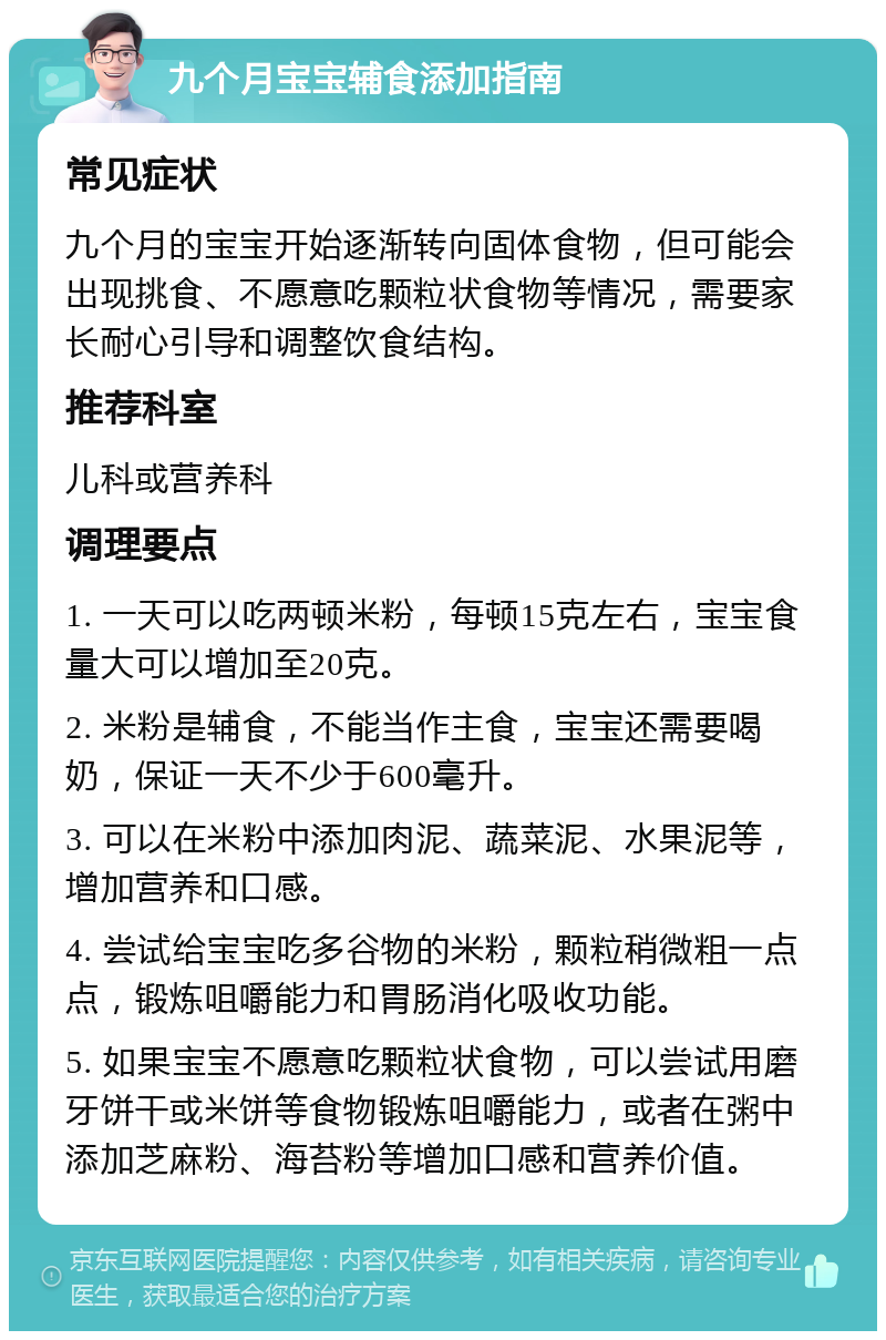 九个月宝宝辅食添加指南 常见症状 九个月的宝宝开始逐渐转向固体食物，但可能会出现挑食、不愿意吃颗粒状食物等情况，需要家长耐心引导和调整饮食结构。 推荐科室 儿科或营养科 调理要点 1. 一天可以吃两顿米粉，每顿15克左右，宝宝食量大可以增加至20克。 2. 米粉是辅食，不能当作主食，宝宝还需要喝奶，保证一天不少于600毫升。 3. 可以在米粉中添加肉泥、蔬菜泥、水果泥等，增加营养和口感。 4. 尝试给宝宝吃多谷物的米粉，颗粒稍微粗一点点，锻炼咀嚼能力和胃肠消化吸收功能。 5. 如果宝宝不愿意吃颗粒状食物，可以尝试用磨牙饼干或米饼等食物锻炼咀嚼能力，或者在粥中添加芝麻粉、海苔粉等增加口感和营养价值。