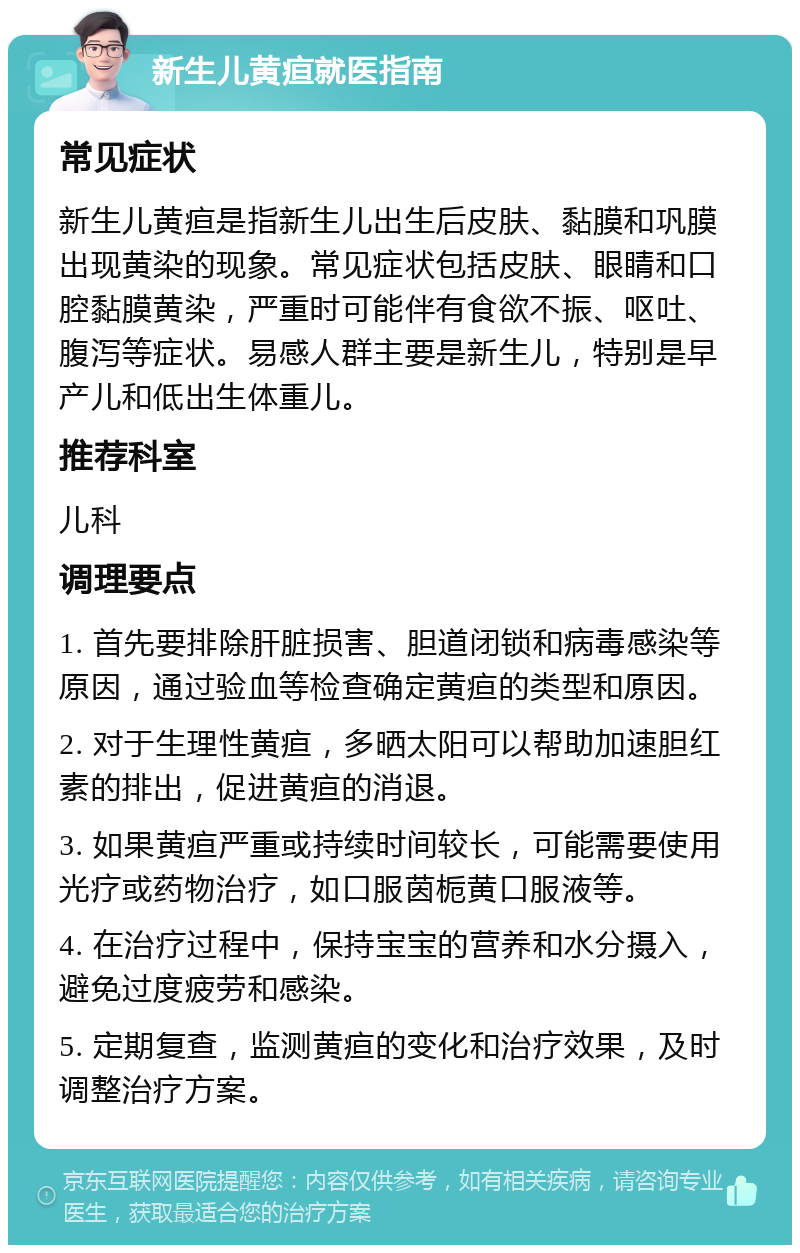 新生儿黄疸就医指南 常见症状 新生儿黄疸是指新生儿出生后皮肤、黏膜和巩膜出现黄染的现象。常见症状包括皮肤、眼睛和口腔黏膜黄染，严重时可能伴有食欲不振、呕吐、腹泻等症状。易感人群主要是新生儿，特别是早产儿和低出生体重儿。 推荐科室 儿科 调理要点 1. 首先要排除肝脏损害、胆道闭锁和病毒感染等原因，通过验血等检查确定黄疸的类型和原因。 2. 对于生理性黄疸，多晒太阳可以帮助加速胆红素的排出，促进黄疸的消退。 3. 如果黄疸严重或持续时间较长，可能需要使用光疗或药物治疗，如口服茵栀黄口服液等。 4. 在治疗过程中，保持宝宝的营养和水分摄入，避免过度疲劳和感染。 5. 定期复查，监测黄疸的变化和治疗效果，及时调整治疗方案。