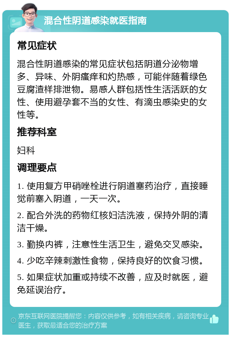 混合性阴道感染就医指南 常见症状 混合性阴道感染的常见症状包括阴道分泌物增多、异味、外阴瘙痒和灼热感，可能伴随着绿色豆腐渣样排泄物。易感人群包括性生活活跃的女性、使用避孕套不当的女性、有滴虫感染史的女性等。 推荐科室 妇科 调理要点 1. 使用复方甲硝唑栓进行阴道塞药治疗，直接睡觉前塞入阴道，一天一次。 2. 配合外洗的药物红核妇洁洗液，保持外阴的清洁干燥。 3. 勤换内裤，注意性生活卫生，避免交叉感染。 4. 少吃辛辣刺激性食物，保持良好的饮食习惯。 5. 如果症状加重或持续不改善，应及时就医，避免延误治疗。