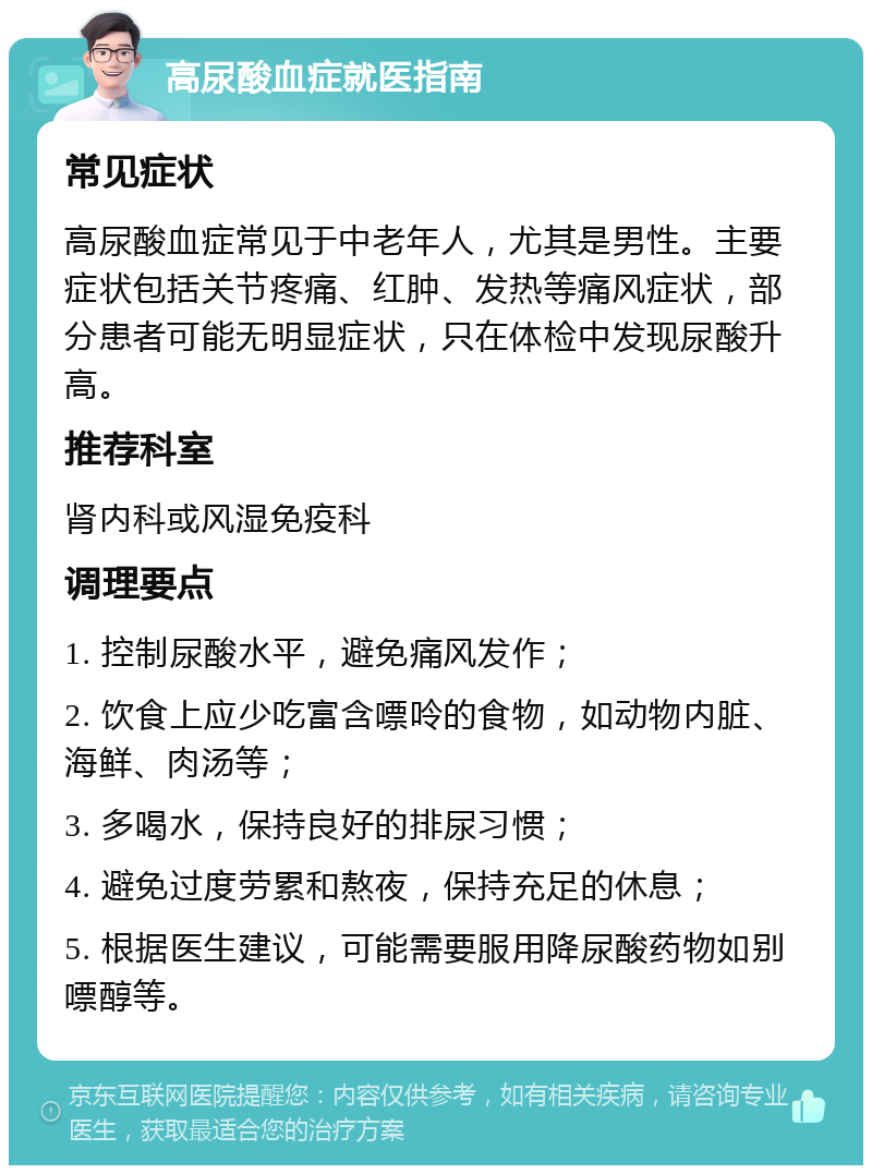 高尿酸血症就医指南 常见症状 高尿酸血症常见于中老年人，尤其是男性。主要症状包括关节疼痛、红肿、发热等痛风症状，部分患者可能无明显症状，只在体检中发现尿酸升高。 推荐科室 肾内科或风湿免疫科 调理要点 1. 控制尿酸水平，避免痛风发作； 2. 饮食上应少吃富含嘌呤的食物，如动物内脏、海鲜、肉汤等； 3. 多喝水，保持良好的排尿习惯； 4. 避免过度劳累和熬夜，保持充足的休息； 5. 根据医生建议，可能需要服用降尿酸药物如别嘌醇等。