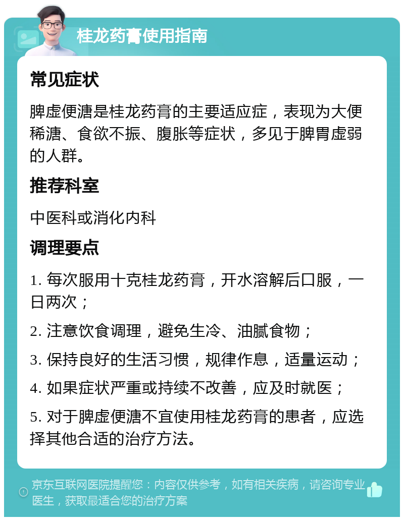 桂龙药膏使用指南 常见症状 脾虚便溏是桂龙药膏的主要适应症，表现为大便稀溏、食欲不振、腹胀等症状，多见于脾胃虚弱的人群。 推荐科室 中医科或消化内科 调理要点 1. 每次服用十克桂龙药膏，开水溶解后口服，一日两次； 2. 注意饮食调理，避免生冷、油腻食物； 3. 保持良好的生活习惯，规律作息，适量运动； 4. 如果症状严重或持续不改善，应及时就医； 5. 对于脾虚便溏不宜使用桂龙药膏的患者，应选择其他合适的治疗方法。