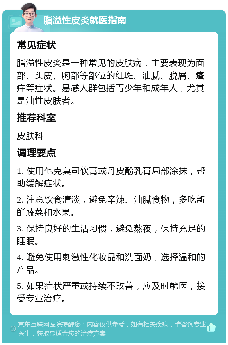 脂溢性皮炎就医指南 常见症状 脂溢性皮炎是一种常见的皮肤病，主要表现为面部、头皮、胸部等部位的红斑、油腻、脱屑、瘙痒等症状。易感人群包括青少年和成年人，尤其是油性皮肤者。 推荐科室 皮肤科 调理要点 1. 使用他克莫司软膏或丹皮酚乳膏局部涂抹，帮助缓解症状。 2. 注意饮食清淡，避免辛辣、油腻食物，多吃新鲜蔬菜和水果。 3. 保持良好的生活习惯，避免熬夜，保持充足的睡眠。 4. 避免使用刺激性化妆品和洗面奶，选择温和的产品。 5. 如果症状严重或持续不改善，应及时就医，接受专业治疗。