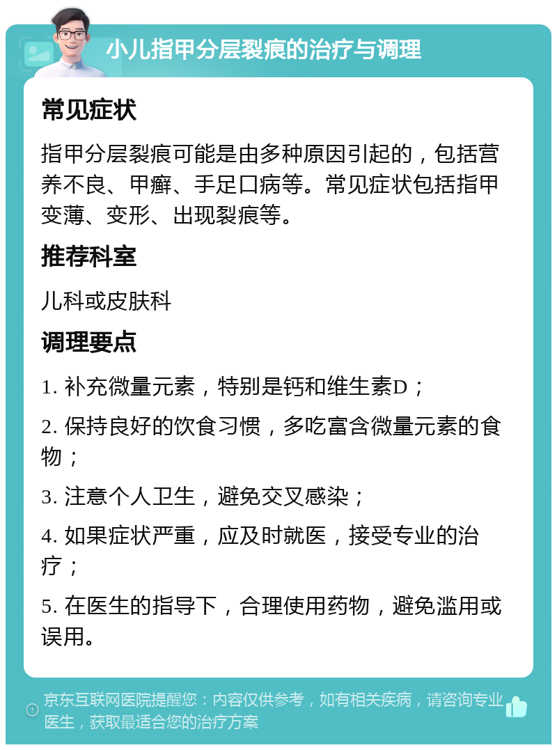 小儿指甲分层裂痕的治疗与调理 常见症状 指甲分层裂痕可能是由多种原因引起的，包括营养不良、甲癣、手足口病等。常见症状包括指甲变薄、变形、出现裂痕等。 推荐科室 儿科或皮肤科 调理要点 1. 补充微量元素，特别是钙和维生素D； 2. 保持良好的饮食习惯，多吃富含微量元素的食物； 3. 注意个人卫生，避免交叉感染； 4. 如果症状严重，应及时就医，接受专业的治疗； 5. 在医生的指导下，合理使用药物，避免滥用或误用。