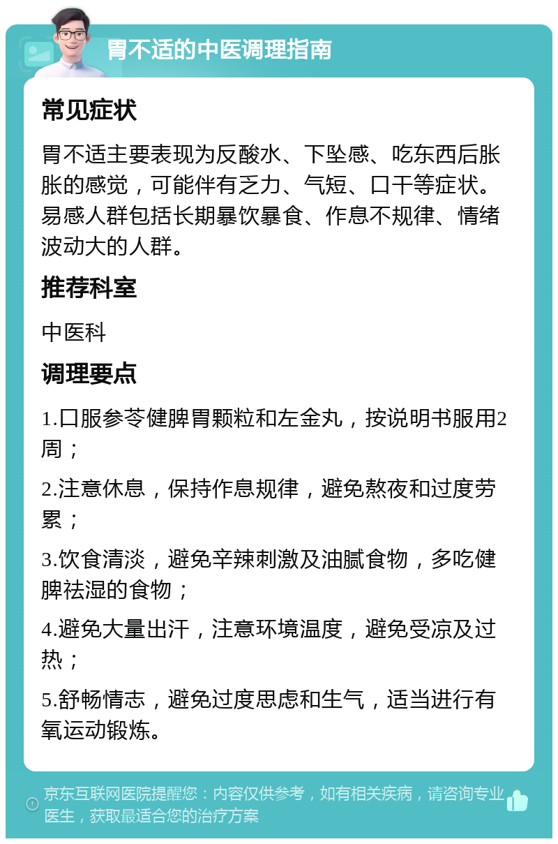 胃不适的中医调理指南 常见症状 胃不适主要表现为反酸水、下坠感、吃东西后胀胀的感觉，可能伴有乏力、气短、口干等症状。易感人群包括长期暴饮暴食、作息不规律、情绪波动大的人群。 推荐科室 中医科 调理要点 1.口服参苓健脾胃颗粒和左金丸，按说明书服用2周； 2.注意休息，保持作息规律，避免熬夜和过度劳累； 3.饮食清淡，避免辛辣刺激及油腻食物，多吃健脾祛湿的食物； 4.避免大量出汗，注意环境温度，避免受凉及过热； 5.舒畅情志，避免过度思虑和生气，适当进行有氧运动锻炼。