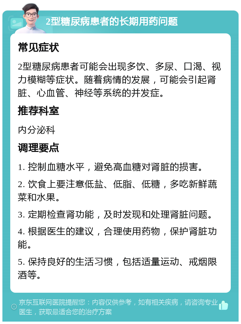 2型糖尿病患者的长期用药问题 常见症状 2型糖尿病患者可能会出现多饮、多尿、口渴、视力模糊等症状。随着病情的发展，可能会引起肾脏、心血管、神经等系统的并发症。 推荐科室 内分泌科 调理要点 1. 控制血糖水平，避免高血糖对肾脏的损害。 2. 饮食上要注意低盐、低脂、低糖，多吃新鲜蔬菜和水果。 3. 定期检查肾功能，及时发现和处理肾脏问题。 4. 根据医生的建议，合理使用药物，保护肾脏功能。 5. 保持良好的生活习惯，包括适量运动、戒烟限酒等。