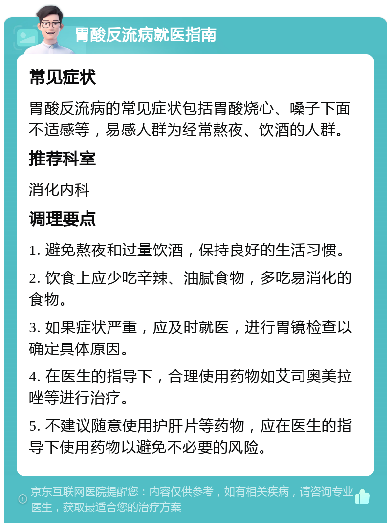 胃酸反流病就医指南 常见症状 胃酸反流病的常见症状包括胃酸烧心、嗓子下面不适感等，易感人群为经常熬夜、饮酒的人群。 推荐科室 消化内科 调理要点 1. 避免熬夜和过量饮酒，保持良好的生活习惯。 2. 饮食上应少吃辛辣、油腻食物，多吃易消化的食物。 3. 如果症状严重，应及时就医，进行胃镜检查以确定具体原因。 4. 在医生的指导下，合理使用药物如艾司奥美拉唑等进行治疗。 5. 不建议随意使用护肝片等药物，应在医生的指导下使用药物以避免不必要的风险。