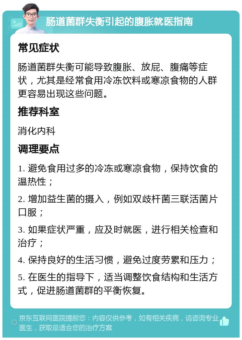 肠道菌群失衡引起的腹胀就医指南 常见症状 肠道菌群失衡可能导致腹胀、放屁、腹痛等症状，尤其是经常食用冷冻饮料或寒凉食物的人群更容易出现这些问题。 推荐科室 消化内科 调理要点 1. 避免食用过多的冷冻或寒凉食物，保持饮食的温热性； 2. 增加益生菌的摄入，例如双歧杆菌三联活菌片口服； 3. 如果症状严重，应及时就医，进行相关检查和治疗； 4. 保持良好的生活习惯，避免过度劳累和压力； 5. 在医生的指导下，适当调整饮食结构和生活方式，促进肠道菌群的平衡恢复。