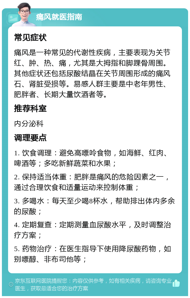 痛风就医指南 常见症状 痛风是一种常见的代谢性疾病，主要表现为关节红、肿、热、痛，尤其是大拇指和脚踝骨周围。其他症状还包括尿酸结晶在关节周围形成的痛风石、肾脏受损等。易感人群主要是中老年男性、肥胖者、长期大量饮酒者等。 推荐科室 内分泌科 调理要点 1. 饮食调理：避免高嘌呤食物，如海鲜、红肉、啤酒等；多吃新鲜蔬菜和水果； 2. 保持适当体重：肥胖是痛风的危险因素之一，通过合理饮食和适量运动来控制体重； 3. 多喝水：每天至少喝8杯水，帮助排出体内多余的尿酸； 4. 定期复查：定期测量血尿酸水平，及时调整治疗方案； 5. 药物治疗：在医生指导下使用降尿酸药物，如别嘌醇、非布司他等；