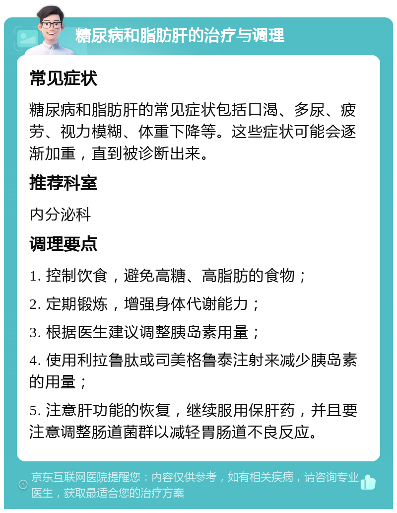 糖尿病和脂肪肝的治疗与调理 常见症状 糖尿病和脂肪肝的常见症状包括口渴、多尿、疲劳、视力模糊、体重下降等。这些症状可能会逐渐加重，直到被诊断出来。 推荐科室 内分泌科 调理要点 1. 控制饮食，避免高糖、高脂肪的食物； 2. 定期锻炼，增强身体代谢能力； 3. 根据医生建议调整胰岛素用量； 4. 使用利拉鲁肽或司美格鲁泰注射来减少胰岛素的用量； 5. 注意肝功能的恢复，继续服用保肝药，并且要注意调整肠道菌群以减轻胃肠道不良反应。