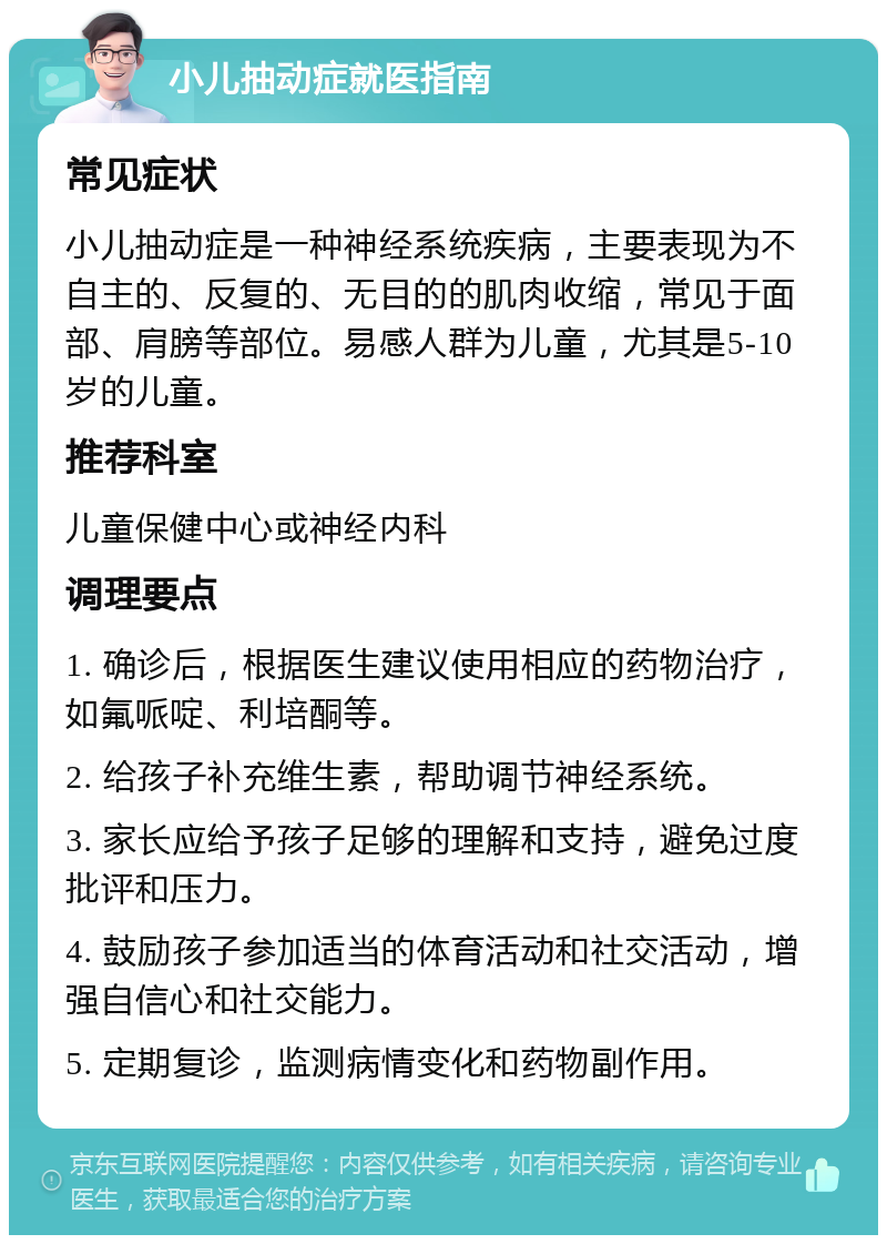 小儿抽动症就医指南 常见症状 小儿抽动症是一种神经系统疾病，主要表现为不自主的、反复的、无目的的肌肉收缩，常见于面部、肩膀等部位。易感人群为儿童，尤其是5-10岁的儿童。 推荐科室 儿童保健中心或神经内科 调理要点 1. 确诊后，根据医生建议使用相应的药物治疗，如氟哌啶、利培酮等。 2. 给孩子补充维生素，帮助调节神经系统。 3. 家长应给予孩子足够的理解和支持，避免过度批评和压力。 4. 鼓励孩子参加适当的体育活动和社交活动，增强自信心和社交能力。 5. 定期复诊，监测病情变化和药物副作用。