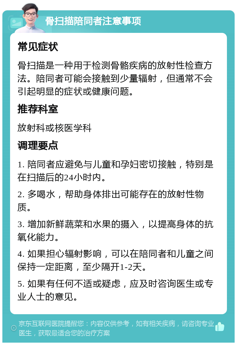 骨扫描陪同者注意事项 常见症状 骨扫描是一种用于检测骨骼疾病的放射性检查方法。陪同者可能会接触到少量辐射，但通常不会引起明显的症状或健康问题。 推荐科室 放射科或核医学科 调理要点 1. 陪同者应避免与儿童和孕妇密切接触，特别是在扫描后的24小时内。 2. 多喝水，帮助身体排出可能存在的放射性物质。 3. 增加新鲜蔬菜和水果的摄入，以提高身体的抗氧化能力。 4. 如果担心辐射影响，可以在陪同者和儿童之间保持一定距离，至少隔开1-2天。 5. 如果有任何不适或疑虑，应及时咨询医生或专业人士的意见。