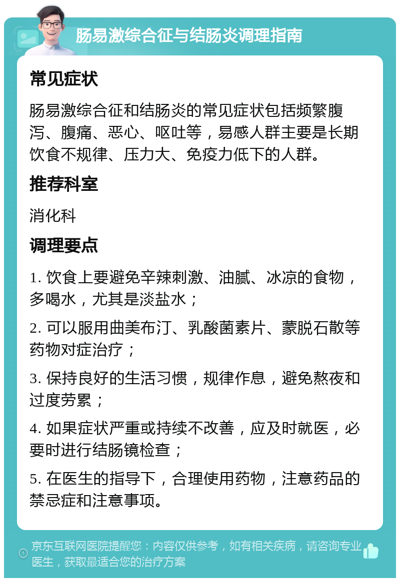 肠易激综合征与结肠炎调理指南 常见症状 肠易激综合征和结肠炎的常见症状包括频繁腹泻、腹痛、恶心、呕吐等，易感人群主要是长期饮食不规律、压力大、免疫力低下的人群。 推荐科室 消化科 调理要点 1. 饮食上要避免辛辣刺激、油腻、冰凉的食物，多喝水，尤其是淡盐水； 2. 可以服用曲美布汀、乳酸菌素片、蒙脱石散等药物对症治疗； 3. 保持良好的生活习惯，规律作息，避免熬夜和过度劳累； 4. 如果症状严重或持续不改善，应及时就医，必要时进行结肠镜检查； 5. 在医生的指导下，合理使用药物，注意药品的禁忌症和注意事项。