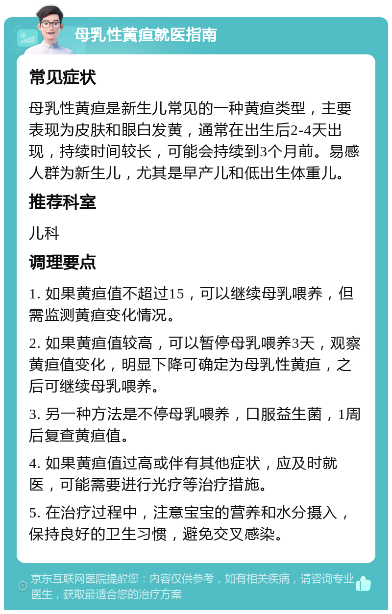 母乳性黄疸就医指南 常见症状 母乳性黄疸是新生儿常见的一种黄疸类型，主要表现为皮肤和眼白发黄，通常在出生后2-4天出现，持续时间较长，可能会持续到3个月前。易感人群为新生儿，尤其是早产儿和低出生体重儿。 推荐科室 儿科 调理要点 1. 如果黄疸值不超过15，可以继续母乳喂养，但需监测黄疸变化情况。 2. 如果黄疸值较高，可以暂停母乳喂养3天，观察黄疸值变化，明显下降可确定为母乳性黄疸，之后可继续母乳喂养。 3. 另一种方法是不停母乳喂养，口服益生菌，1周后复查黄疸值。 4. 如果黄疸值过高或伴有其他症状，应及时就医，可能需要进行光疗等治疗措施。 5. 在治疗过程中，注意宝宝的营养和水分摄入，保持良好的卫生习惯，避免交叉感染。