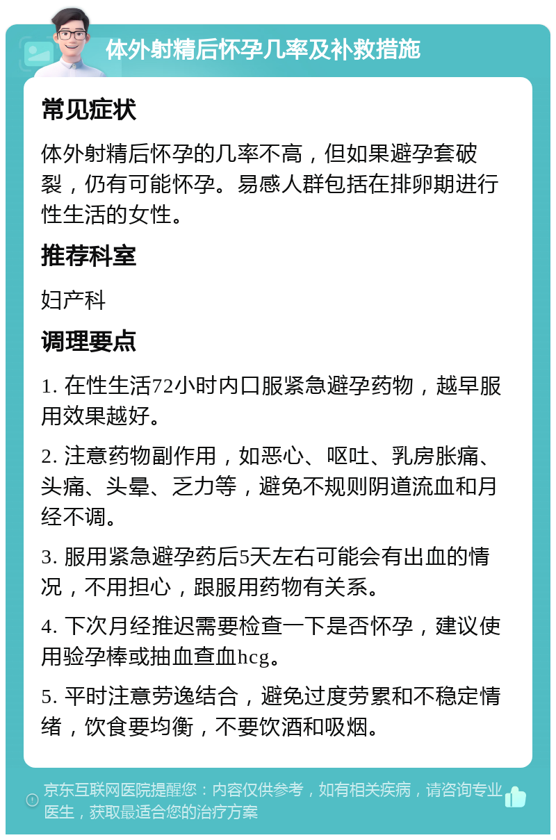 体外射精后怀孕几率及补救措施 常见症状 体外射精后怀孕的几率不高，但如果避孕套破裂，仍有可能怀孕。易感人群包括在排卵期进行性生活的女性。 推荐科室 妇产科 调理要点 1. 在性生活72小时内口服紧急避孕药物，越早服用效果越好。 2. 注意药物副作用，如恶心、呕吐、乳房胀痛、头痛、头晕、乏力等，避免不规则阴道流血和月经不调。 3. 服用紧急避孕药后5天左右可能会有出血的情况，不用担心，跟服用药物有关系。 4. 下次月经推迟需要检查一下是否怀孕，建议使用验孕棒或抽血查血hcg。 5. 平时注意劳逸结合，避免过度劳累和不稳定情绪，饮食要均衡，不要饮酒和吸烟。