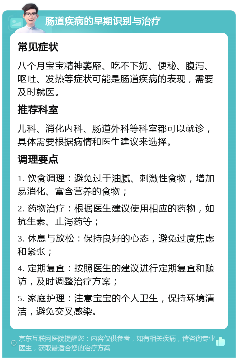 肠道疾病的早期识别与治疗 常见症状 八个月宝宝精神萎靡、吃不下奶、便秘、腹泻、呕吐、发热等症状可能是肠道疾病的表现，需要及时就医。 推荐科室 儿科、消化内科、肠道外科等科室都可以就诊，具体需要根据病情和医生建议来选择。 调理要点 1. 饮食调理：避免过于油腻、刺激性食物，增加易消化、富含营养的食物； 2. 药物治疗：根据医生建议使用相应的药物，如抗生素、止泻药等； 3. 休息与放松：保持良好的心态，避免过度焦虑和紧张； 4. 定期复查：按照医生的建议进行定期复查和随访，及时调整治疗方案； 5. 家庭护理：注意宝宝的个人卫生，保持环境清洁，避免交叉感染。