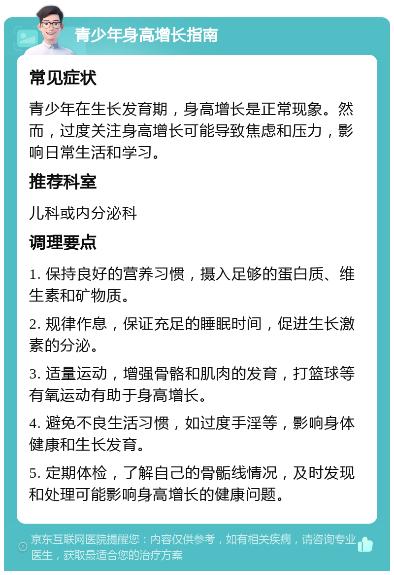 青少年身高增长指南 常见症状 青少年在生长发育期，身高增长是正常现象。然而，过度关注身高增长可能导致焦虑和压力，影响日常生活和学习。 推荐科室 儿科或内分泌科 调理要点 1. 保持良好的营养习惯，摄入足够的蛋白质、维生素和矿物质。 2. 规律作息，保证充足的睡眠时间，促进生长激素的分泌。 3. 适量运动，增强骨骼和肌肉的发育，打篮球等有氧运动有助于身高增长。 4. 避免不良生活习惯，如过度手淫等，影响身体健康和生长发育。 5. 定期体检，了解自己的骨骺线情况，及时发现和处理可能影响身高增长的健康问题。