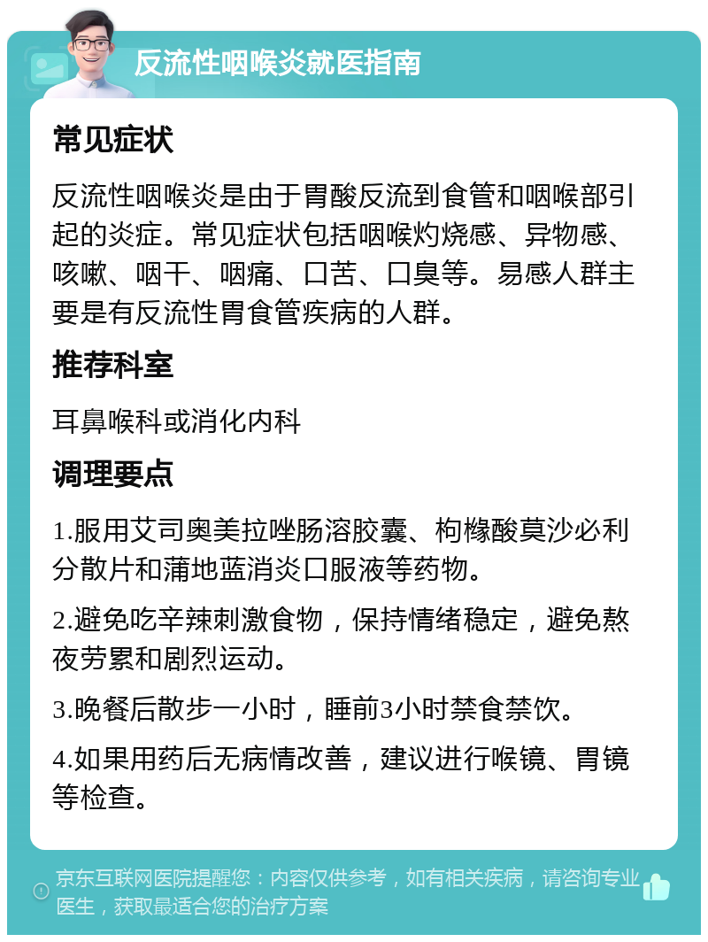 反流性咽喉炎就医指南 常见症状 反流性咽喉炎是由于胃酸反流到食管和咽喉部引起的炎症。常见症状包括咽喉灼烧感、异物感、咳嗽、咽干、咽痛、口苦、口臭等。易感人群主要是有反流性胃食管疾病的人群。 推荐科室 耳鼻喉科或消化内科 调理要点 1.服用艾司奥美拉唑肠溶胶囊、枸橼酸莫沙必利分散片和蒲地蓝消炎口服液等药物。 2.避免吃辛辣刺激食物，保持情绪稳定，避免熬夜劳累和剧烈运动。 3.晚餐后散步一小时，睡前3小时禁食禁饮。 4.如果用药后无病情改善，建议进行喉镜、胃镜等检查。