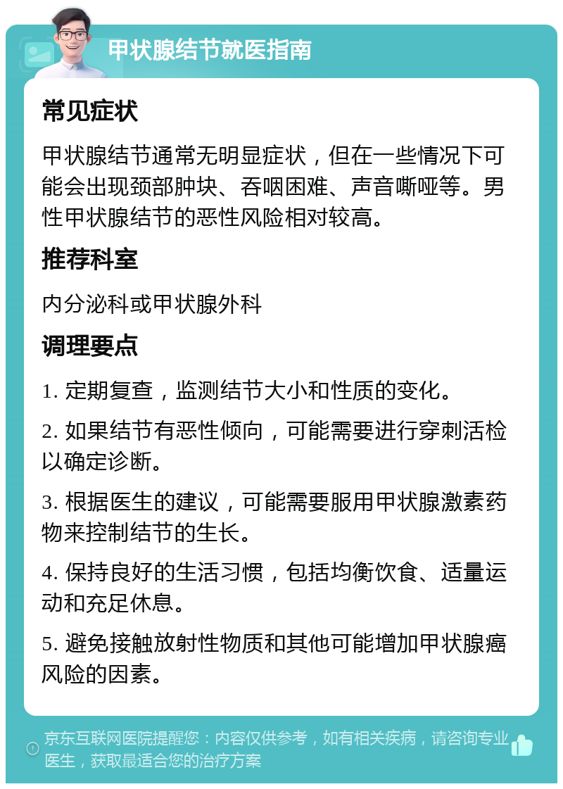 甲状腺结节就医指南 常见症状 甲状腺结节通常无明显症状，但在一些情况下可能会出现颈部肿块、吞咽困难、声音嘶哑等。男性甲状腺结节的恶性风险相对较高。 推荐科室 内分泌科或甲状腺外科 调理要点 1. 定期复查，监测结节大小和性质的变化。 2. 如果结节有恶性倾向，可能需要进行穿刺活检以确定诊断。 3. 根据医生的建议，可能需要服用甲状腺激素药物来控制结节的生长。 4. 保持良好的生活习惯，包括均衡饮食、适量运动和充足休息。 5. 避免接触放射性物质和其他可能增加甲状腺癌风险的因素。