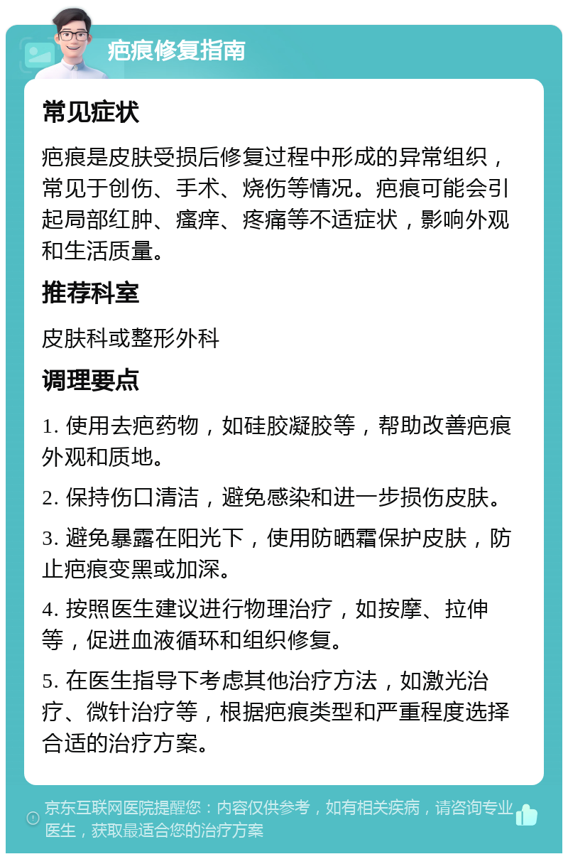 疤痕修复指南 常见症状 疤痕是皮肤受损后修复过程中形成的异常组织，常见于创伤、手术、烧伤等情况。疤痕可能会引起局部红肿、瘙痒、疼痛等不适症状，影响外观和生活质量。 推荐科室 皮肤科或整形外科 调理要点 1. 使用去疤药物，如硅胶凝胶等，帮助改善疤痕外观和质地。 2. 保持伤口清洁，避免感染和进一步损伤皮肤。 3. 避免暴露在阳光下，使用防晒霜保护皮肤，防止疤痕变黑或加深。 4. 按照医生建议进行物理治疗，如按摩、拉伸等，促进血液循环和组织修复。 5. 在医生指导下考虑其他治疗方法，如激光治疗、微针治疗等，根据疤痕类型和严重程度选择合适的治疗方案。