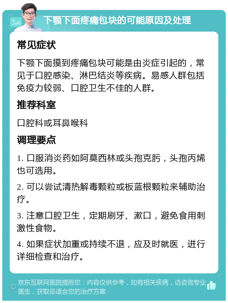 下颚下面疼痛包块的可能原因及处理 常见症状 下颚下面摸到疼痛包块可能是由炎症引起的，常见于口腔感染、淋巴结炎等疾病。易感人群包括免疫力较弱、口腔卫生不佳的人群。 推荐科室 口腔科或耳鼻喉科 调理要点 1. 口服消炎药如阿莫西林或头孢克肟，头孢丙烯也可选用。 2. 可以尝试清热解毒颗粒或板蓝根颗粒来辅助治疗。 3. 注意口腔卫生，定期刷牙、漱口，避免食用刺激性食物。 4. 如果症状加重或持续不退，应及时就医，进行详细检查和治疗。