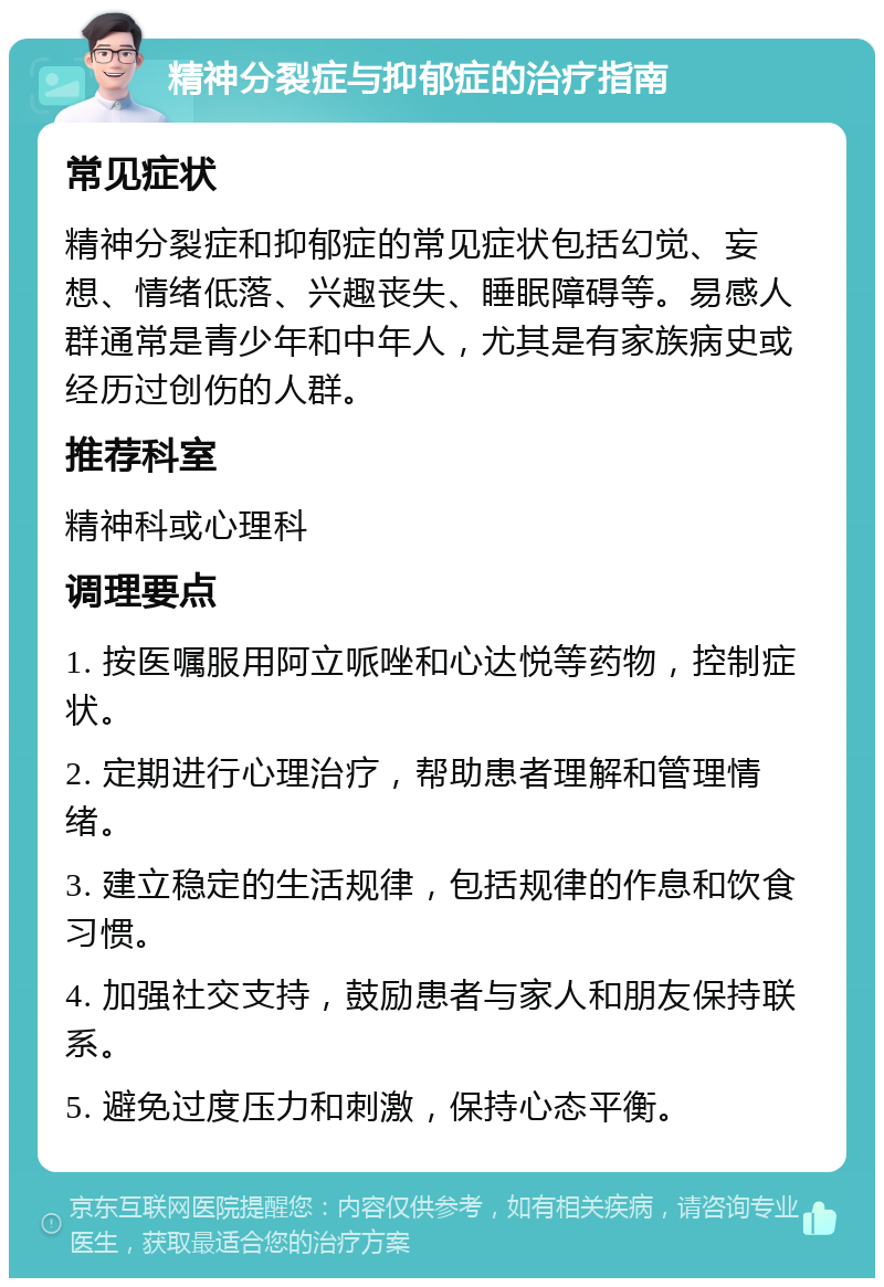 精神分裂症与抑郁症的治疗指南 常见症状 精神分裂症和抑郁症的常见症状包括幻觉、妄想、情绪低落、兴趣丧失、睡眠障碍等。易感人群通常是青少年和中年人，尤其是有家族病史或经历过创伤的人群。 推荐科室 精神科或心理科 调理要点 1. 按医嘱服用阿立哌唑和心达悦等药物，控制症状。 2. 定期进行心理治疗，帮助患者理解和管理情绪。 3. 建立稳定的生活规律，包括规律的作息和饮食习惯。 4. 加强社交支持，鼓励患者与家人和朋友保持联系。 5. 避免过度压力和刺激，保持心态平衡。