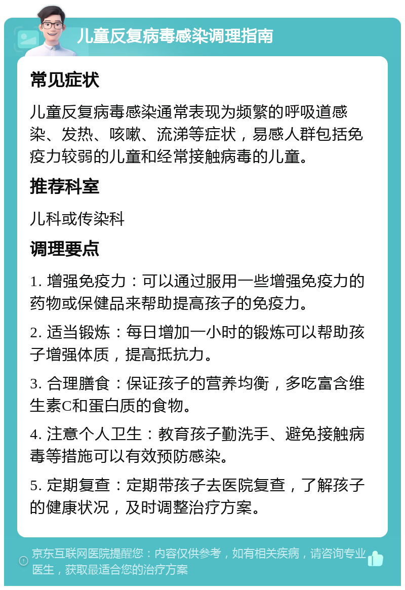 儿童反复病毒感染调理指南 常见症状 儿童反复病毒感染通常表现为频繁的呼吸道感染、发热、咳嗽、流涕等症状，易感人群包括免疫力较弱的儿童和经常接触病毒的儿童。 推荐科室 儿科或传染科 调理要点 1. 增强免疫力：可以通过服用一些增强免疫力的药物或保健品来帮助提高孩子的免疫力。 2. 适当锻炼：每日增加一小时的锻炼可以帮助孩子增强体质，提高抵抗力。 3. 合理膳食：保证孩子的营养均衡，多吃富含维生素C和蛋白质的食物。 4. 注意个人卫生：教育孩子勤洗手、避免接触病毒等措施可以有效预防感染。 5. 定期复查：定期带孩子去医院复查，了解孩子的健康状况，及时调整治疗方案。