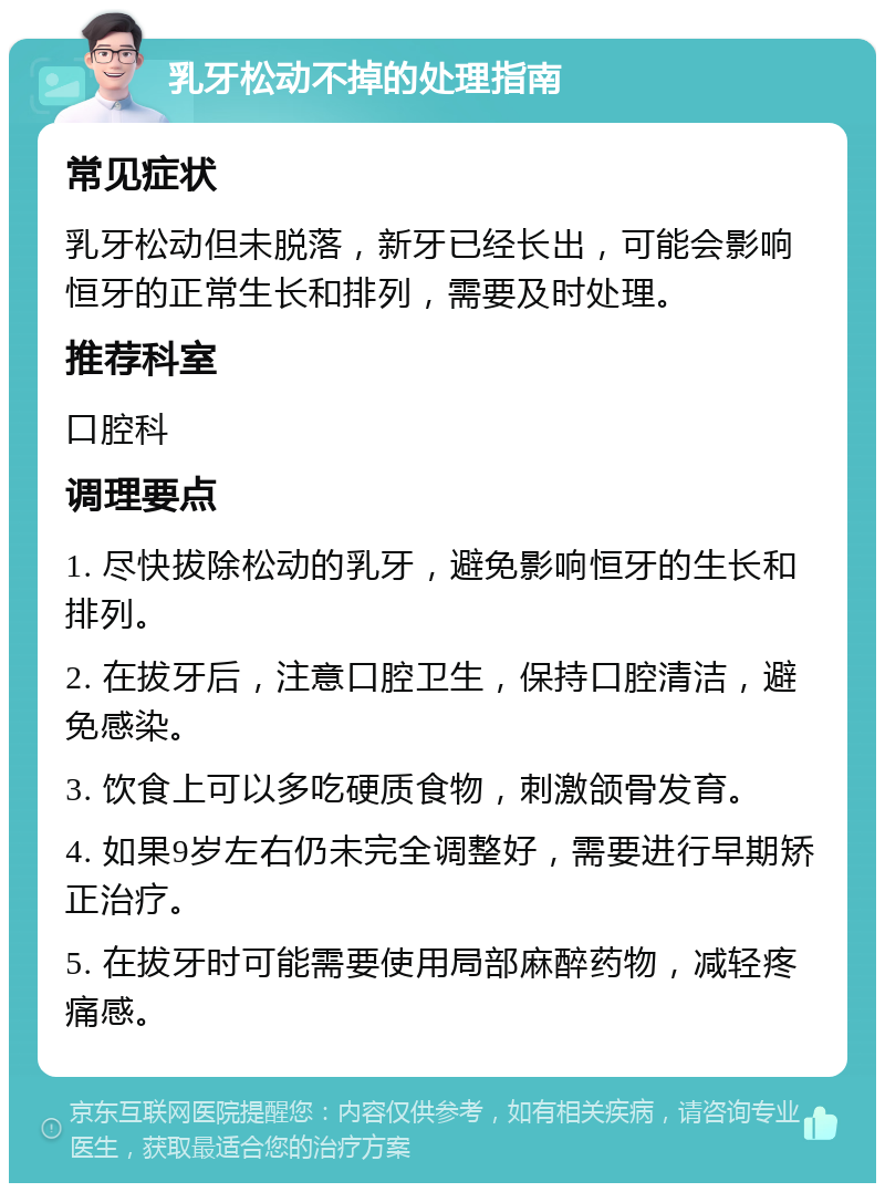 乳牙松动不掉的处理指南 常见症状 乳牙松动但未脱落，新牙已经长出，可能会影响恒牙的正常生长和排列，需要及时处理。 推荐科室 口腔科 调理要点 1. 尽快拔除松动的乳牙，避免影响恒牙的生长和排列。 2. 在拔牙后，注意口腔卫生，保持口腔清洁，避免感染。 3. 饮食上可以多吃硬质食物，刺激颌骨发育。 4. 如果9岁左右仍未完全调整好，需要进行早期矫正治疗。 5. 在拔牙时可能需要使用局部麻醉药物，减轻疼痛感。