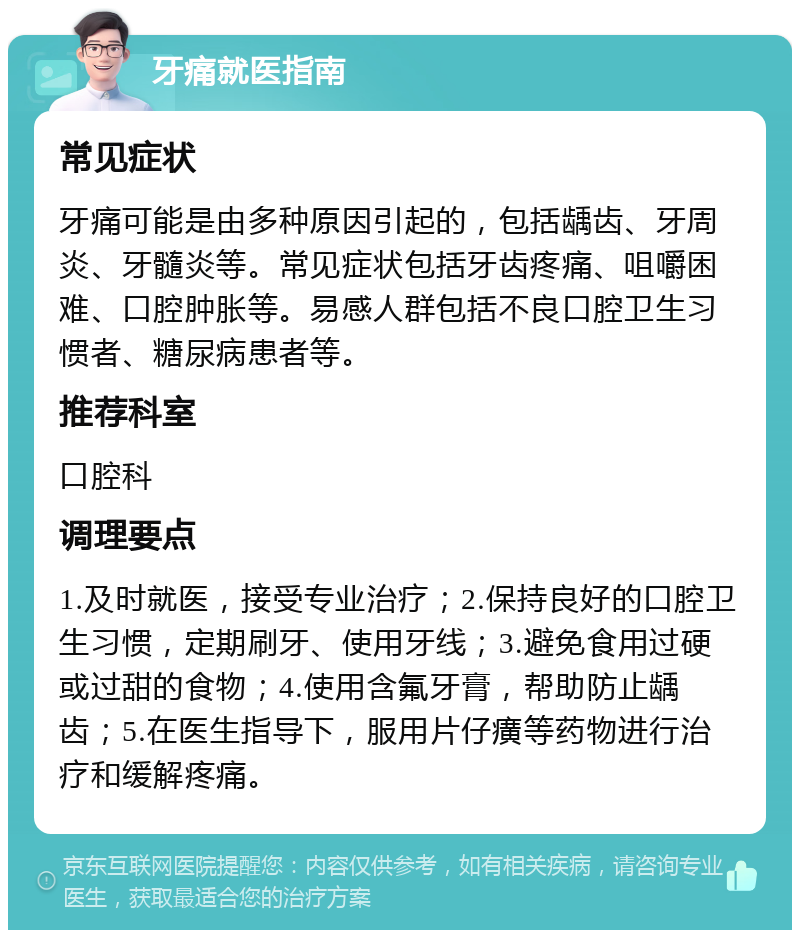 牙痛就医指南 常见症状 牙痛可能是由多种原因引起的，包括龋齿、牙周炎、牙髓炎等。常见症状包括牙齿疼痛、咀嚼困难、口腔肿胀等。易感人群包括不良口腔卫生习惯者、糖尿病患者等。 推荐科室 口腔科 调理要点 1.及时就医，接受专业治疗；2.保持良好的口腔卫生习惯，定期刷牙、使用牙线；3.避免食用过硬或过甜的食物；4.使用含氟牙膏，帮助防止龋齿；5.在医生指导下，服用片仔癀等药物进行治疗和缓解疼痛。