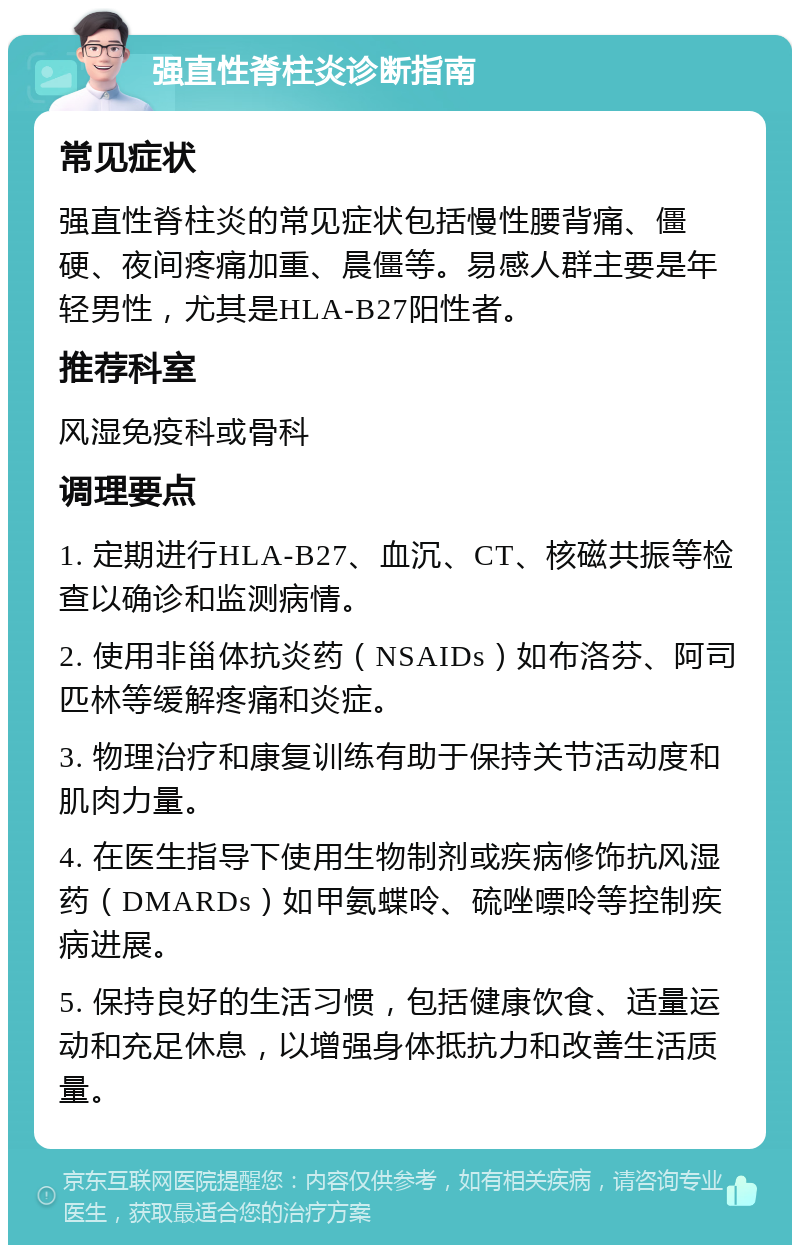 强直性脊柱炎诊断指南 常见症状 强直性脊柱炎的常见症状包括慢性腰背痛、僵硬、夜间疼痛加重、晨僵等。易感人群主要是年轻男性，尤其是HLA-B27阳性者。 推荐科室 风湿免疫科或骨科 调理要点 1. 定期进行HLA-B27、血沉、CT、核磁共振等检查以确诊和监测病情。 2. 使用非甾体抗炎药（NSAIDs）如布洛芬、阿司匹林等缓解疼痛和炎症。 3. 物理治疗和康复训练有助于保持关节活动度和肌肉力量。 4. 在医生指导下使用生物制剂或疾病修饰抗风湿药（DMARDs）如甲氨蝶呤、硫唑嘌呤等控制疾病进展。 5. 保持良好的生活习惯，包括健康饮食、适量运动和充足休息，以增强身体抵抗力和改善生活质量。