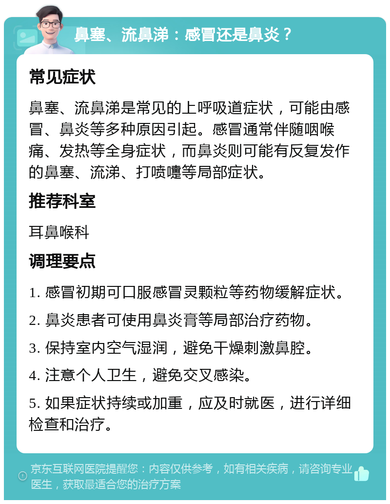 鼻塞、流鼻涕：感冒还是鼻炎？ 常见症状 鼻塞、流鼻涕是常见的上呼吸道症状，可能由感冒、鼻炎等多种原因引起。感冒通常伴随咽喉痛、发热等全身症状，而鼻炎则可能有反复发作的鼻塞、流涕、打喷嚏等局部症状。 推荐科室 耳鼻喉科 调理要点 1. 感冒初期可口服感冒灵颗粒等药物缓解症状。 2. 鼻炎患者可使用鼻炎膏等局部治疗药物。 3. 保持室内空气湿润，避免干燥刺激鼻腔。 4. 注意个人卫生，避免交叉感染。 5. 如果症状持续或加重，应及时就医，进行详细检查和治疗。