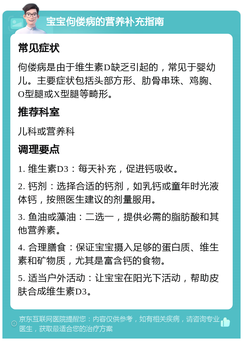 宝宝佝偻病的营养补充指南 常见症状 佝偻病是由于维生素D缺乏引起的，常见于婴幼儿。主要症状包括头部方形、肋骨串珠、鸡胸、O型腿或X型腿等畸形。 推荐科室 儿科或营养科 调理要点 1. 维生素D3：每天补充，促进钙吸收。 2. 钙剂：选择合适的钙剂，如乳钙或童年时光液体钙，按照医生建议的剂量服用。 3. 鱼油或藻油：二选一，提供必需的脂肪酸和其他营养素。 4. 合理膳食：保证宝宝摄入足够的蛋白质、维生素和矿物质，尤其是富含钙的食物。 5. 适当户外活动：让宝宝在阳光下活动，帮助皮肤合成维生素D3。