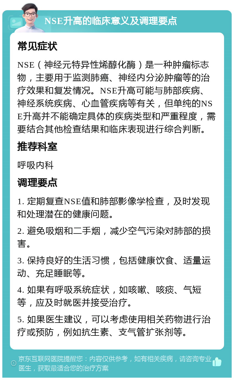 NSE升高的临床意义及调理要点 常见症状 NSE（神经元特异性烯醇化酶）是一种肿瘤标志物，主要用于监测肺癌、神经内分泌肿瘤等的治疗效果和复发情况。NSE升高可能与肺部疾病、神经系统疾病、心血管疾病等有关，但单纯的NSE升高并不能确定具体的疾病类型和严重程度，需要结合其他检查结果和临床表现进行综合判断。 推荐科室 呼吸内科 调理要点 1. 定期复查NSE值和肺部影像学检查，及时发现和处理潜在的健康问题。 2. 避免吸烟和二手烟，减少空气污染对肺部的损害。 3. 保持良好的生活习惯，包括健康饮食、适量运动、充足睡眠等。 4. 如果有呼吸系统症状，如咳嗽、咳痰、气短等，应及时就医并接受治疗。 5. 如果医生建议，可以考虑使用相关药物进行治疗或预防，例如抗生素、支气管扩张剂等。