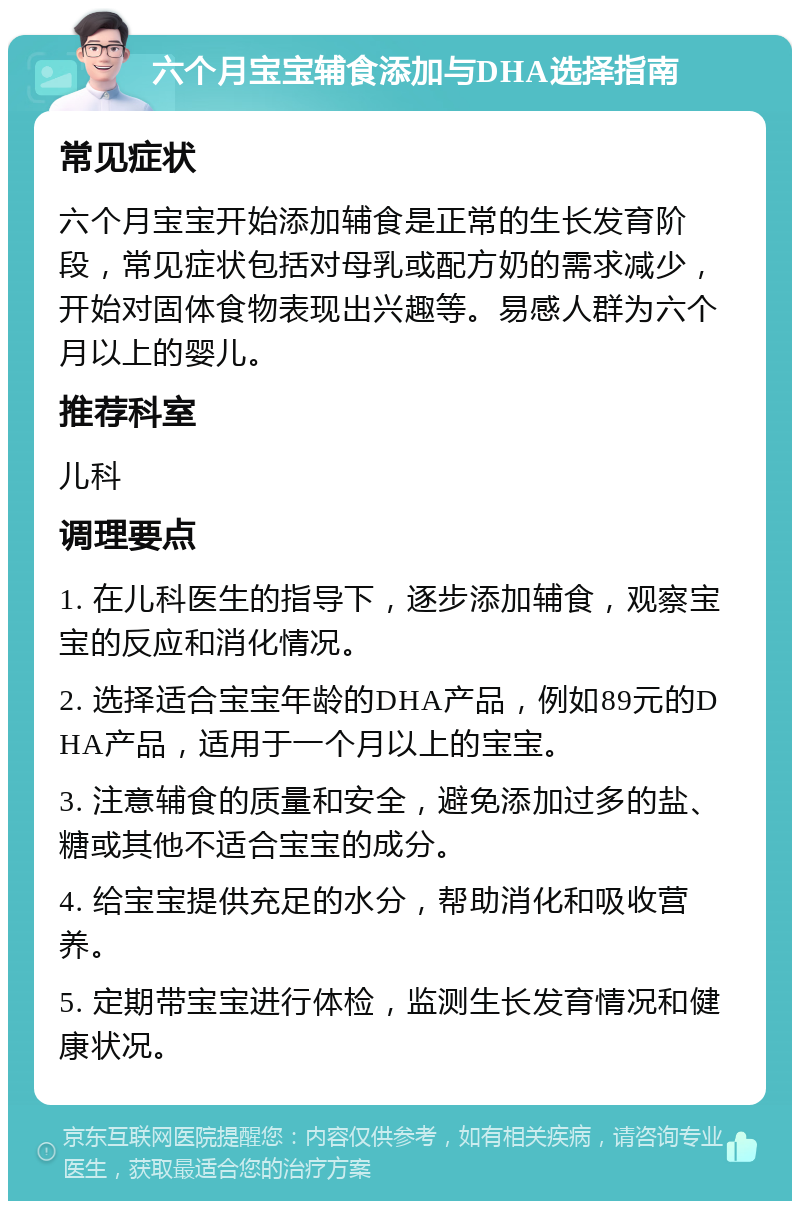 六个月宝宝辅食添加与DHA选择指南 常见症状 六个月宝宝开始添加辅食是正常的生长发育阶段，常见症状包括对母乳或配方奶的需求减少，开始对固体食物表现出兴趣等。易感人群为六个月以上的婴儿。 推荐科室 儿科 调理要点 1. 在儿科医生的指导下，逐步添加辅食，观察宝宝的反应和消化情况。 2. 选择适合宝宝年龄的DHA产品，例如89元的DHA产品，适用于一个月以上的宝宝。 3. 注意辅食的质量和安全，避免添加过多的盐、糖或其他不适合宝宝的成分。 4. 给宝宝提供充足的水分，帮助消化和吸收营养。 5. 定期带宝宝进行体检，监测生长发育情况和健康状况。