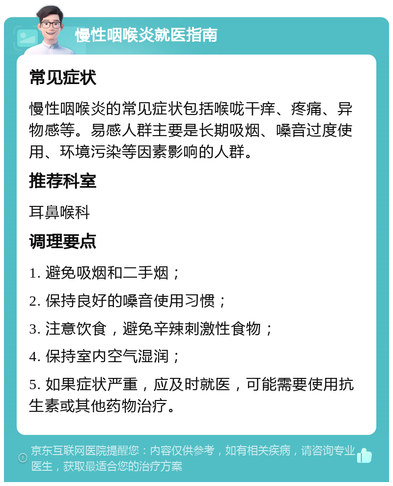 慢性咽喉炎就医指南 常见症状 慢性咽喉炎的常见症状包括喉咙干痒、疼痛、异物感等。易感人群主要是长期吸烟、嗓音过度使用、环境污染等因素影响的人群。 推荐科室 耳鼻喉科 调理要点 1. 避免吸烟和二手烟； 2. 保持良好的嗓音使用习惯； 3. 注意饮食，避免辛辣刺激性食物； 4. 保持室内空气湿润； 5. 如果症状严重，应及时就医，可能需要使用抗生素或其他药物治疗。