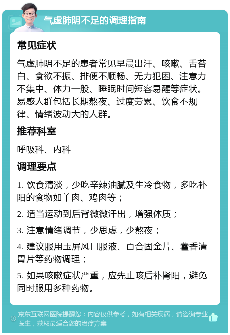 气虚肺阴不足的调理指南 常见症状 气虚肺阴不足的患者常见早晨出汗、咳嗽、舌苔白、食欲不振、排便不顺畅、无力犯困、注意力不集中、体力一般、睡眠时间短容易醒等症状。易感人群包括长期熬夜、过度劳累、饮食不规律、情绪波动大的人群。 推荐科室 呼吸科、内科 调理要点 1. 饮食清淡，少吃辛辣油腻及生冷食物，多吃补阳的食物如羊肉、鸡肉等； 2. 适当运动到后背微微汗出，增强体质； 3. 注意情绪调节，少思虑，少熬夜； 4. 建议服用玉屏风口服液、百合固金片、藿香清胃片等药物调理； 5. 如果咳嗽症状严重，应先止咳后补肾阳，避免同时服用多种药物。