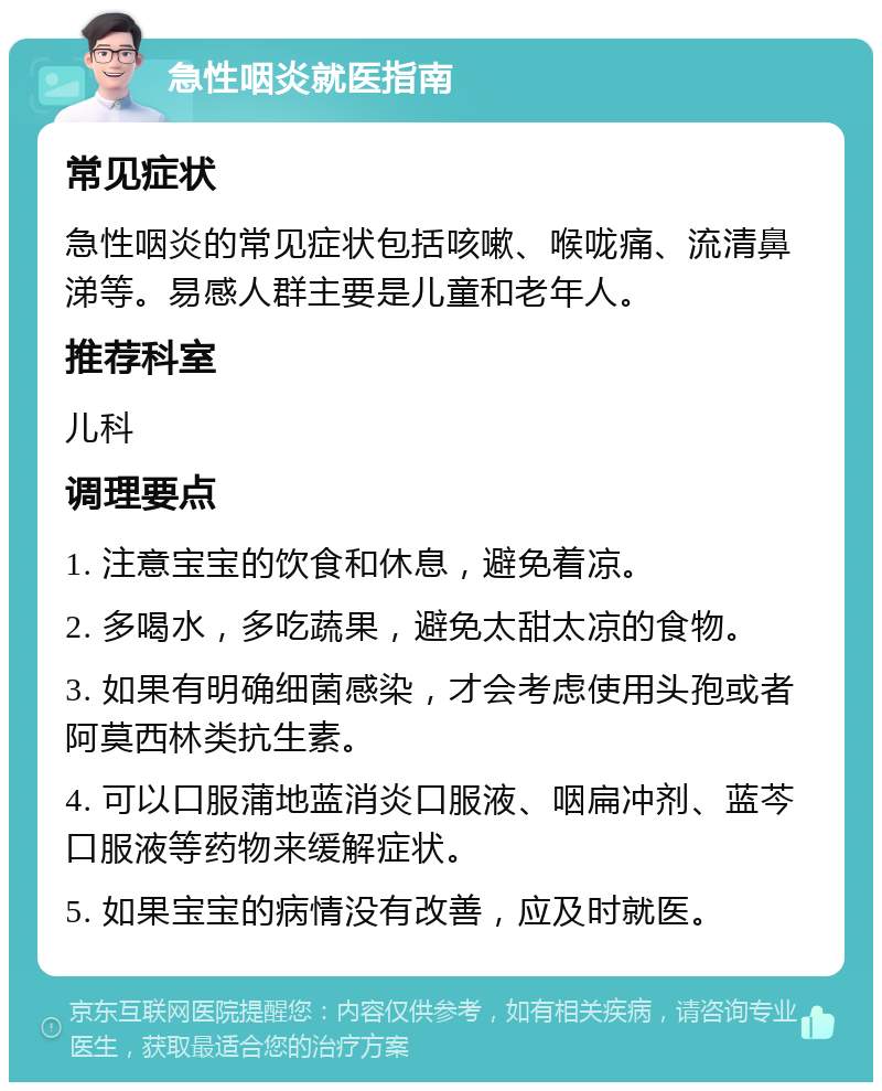 急性咽炎就医指南 常见症状 急性咽炎的常见症状包括咳嗽、喉咙痛、流清鼻涕等。易感人群主要是儿童和老年人。 推荐科室 儿科 调理要点 1. 注意宝宝的饮食和休息，避免着凉。 2. 多喝水，多吃蔬果，避免太甜太凉的食物。 3. 如果有明确细菌感染，才会考虑使用头孢或者阿莫西林类抗生素。 4. 可以口服蒲地蓝消炎口服液、咽扁冲剂、蓝芩口服液等药物来缓解症状。 5. 如果宝宝的病情没有改善，应及时就医。