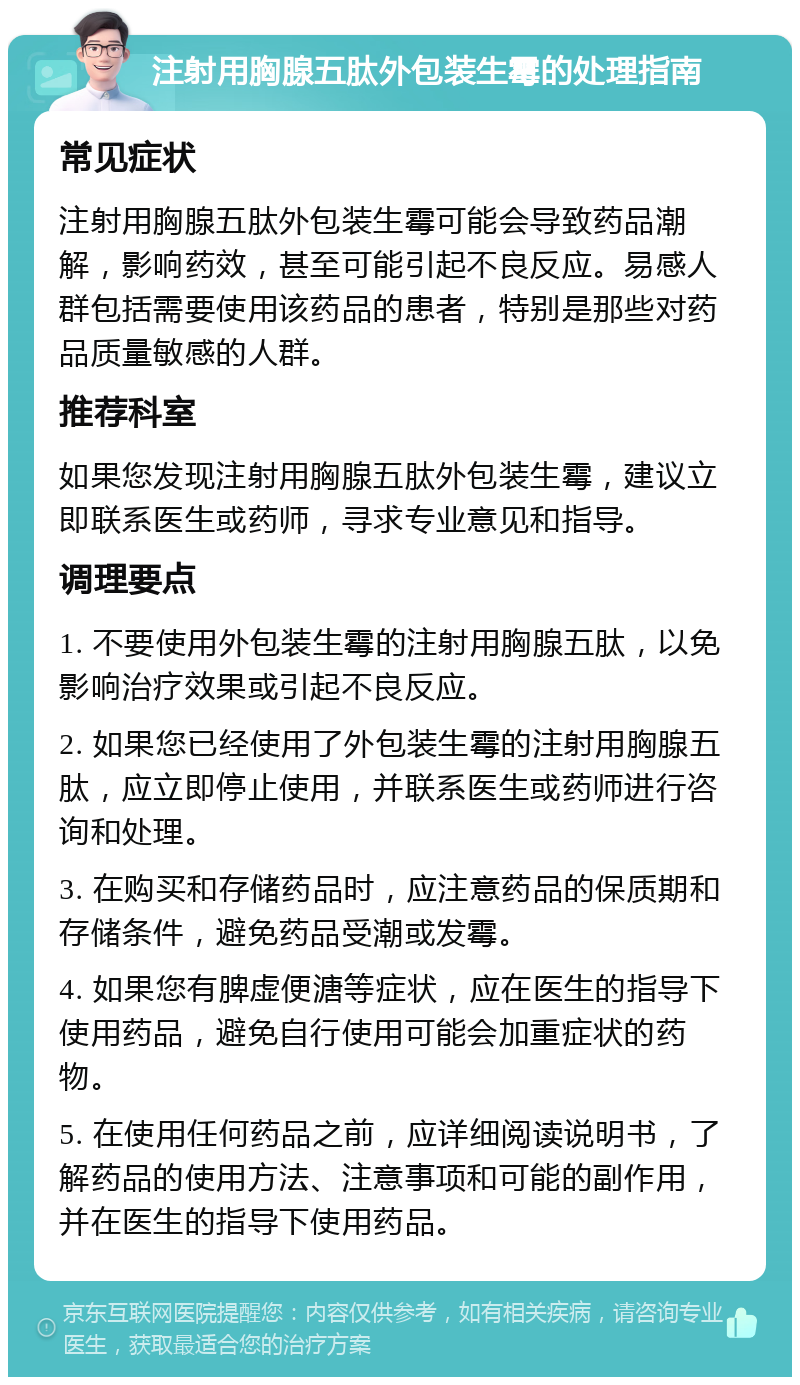 注射用胸腺五肽外包装生霉的处理指南 常见症状 注射用胸腺五肽外包装生霉可能会导致药品潮解，影响药效，甚至可能引起不良反应。易感人群包括需要使用该药品的患者，特别是那些对药品质量敏感的人群。 推荐科室 如果您发现注射用胸腺五肽外包装生霉，建议立即联系医生或药师，寻求专业意见和指导。 调理要点 1. 不要使用外包装生霉的注射用胸腺五肽，以免影响治疗效果或引起不良反应。 2. 如果您已经使用了外包装生霉的注射用胸腺五肽，应立即停止使用，并联系医生或药师进行咨询和处理。 3. 在购买和存储药品时，应注意药品的保质期和存储条件，避免药品受潮或发霉。 4. 如果您有脾虚便溏等症状，应在医生的指导下使用药品，避免自行使用可能会加重症状的药物。 5. 在使用任何药品之前，应详细阅读说明书，了解药品的使用方法、注意事项和可能的副作用，并在医生的指导下使用药品。