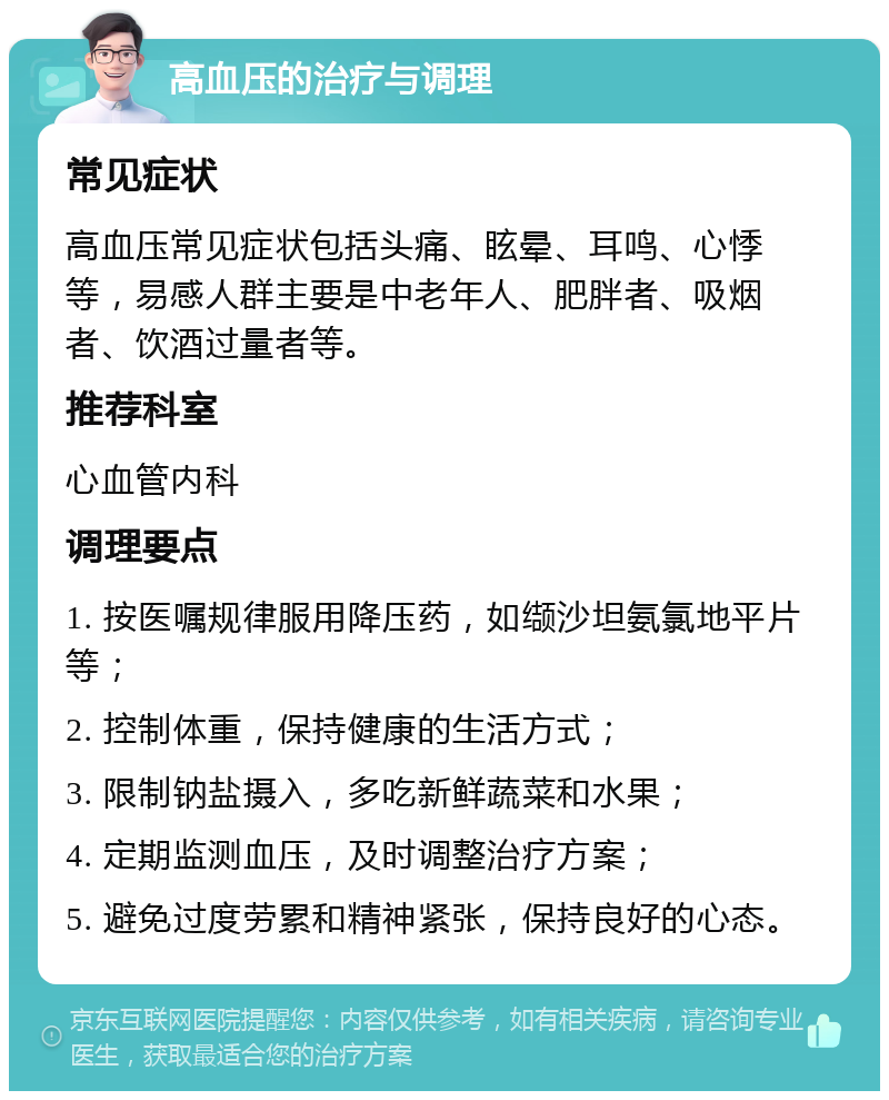 高血压的治疗与调理 常见症状 高血压常见症状包括头痛、眩晕、耳鸣、心悸等，易感人群主要是中老年人、肥胖者、吸烟者、饮酒过量者等。 推荐科室 心血管内科 调理要点 1. 按医嘱规律服用降压药，如缬沙坦氨氯地平片等； 2. 控制体重，保持健康的生活方式； 3. 限制钠盐摄入，多吃新鲜蔬菜和水果； 4. 定期监测血压，及时调整治疗方案； 5. 避免过度劳累和精神紧张，保持良好的心态。