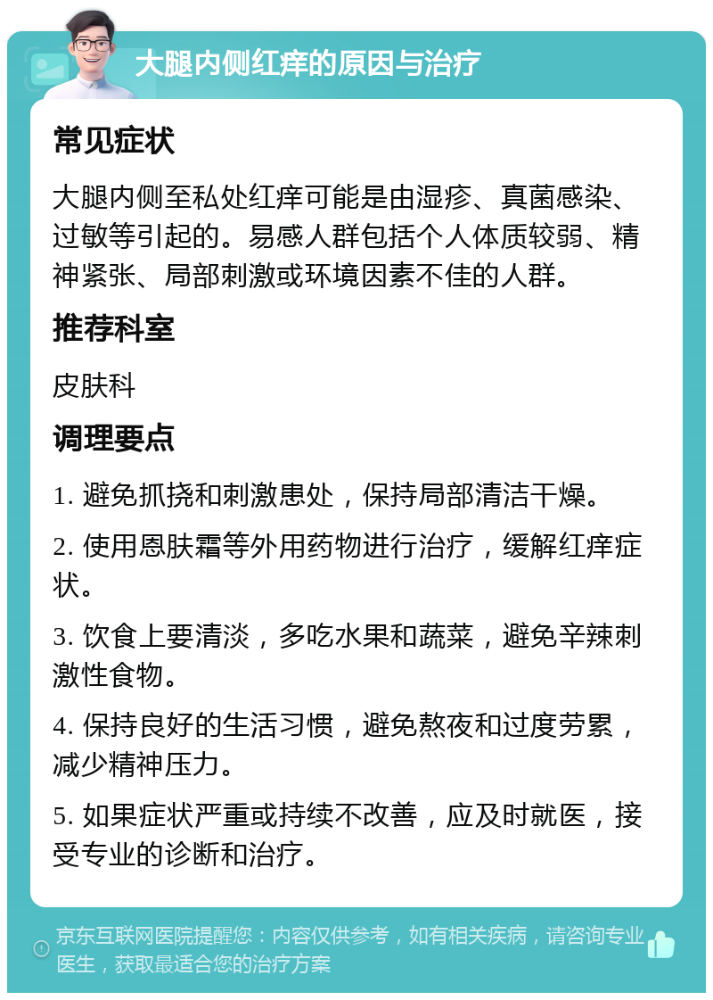 大腿内侧红痒的原因与治疗 常见症状 大腿内侧至私处红痒可能是由湿疹、真菌感染、过敏等引起的。易感人群包括个人体质较弱、精神紧张、局部刺激或环境因素不佳的人群。 推荐科室 皮肤科 调理要点 1. 避免抓挠和刺激患处，保持局部清洁干燥。 2. 使用恩肤霜等外用药物进行治疗，缓解红痒症状。 3. 饮食上要清淡，多吃水果和蔬菜，避免辛辣刺激性食物。 4. 保持良好的生活习惯，避免熬夜和过度劳累，减少精神压力。 5. 如果症状严重或持续不改善，应及时就医，接受专业的诊断和治疗。