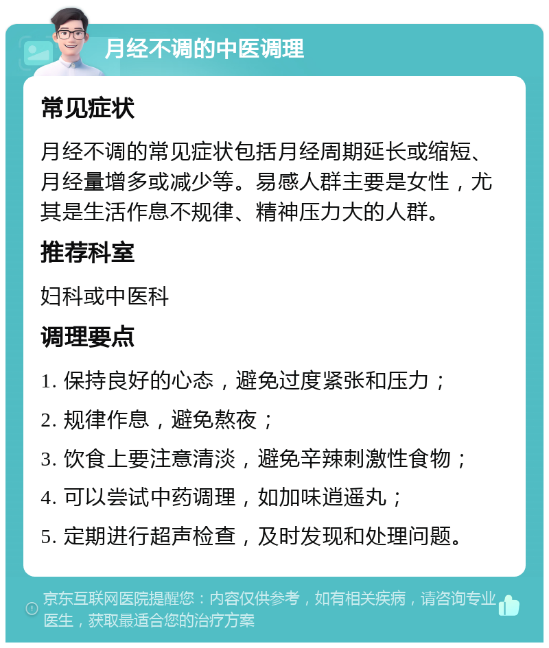 月经不调的中医调理 常见症状 月经不调的常见症状包括月经周期延长或缩短、月经量增多或减少等。易感人群主要是女性，尤其是生活作息不规律、精神压力大的人群。 推荐科室 妇科或中医科 调理要点 1. 保持良好的心态，避免过度紧张和压力； 2. 规律作息，避免熬夜； 3. 饮食上要注意清淡，避免辛辣刺激性食物； 4. 可以尝试中药调理，如加味逍遥丸； 5. 定期进行超声检查，及时发现和处理问题。