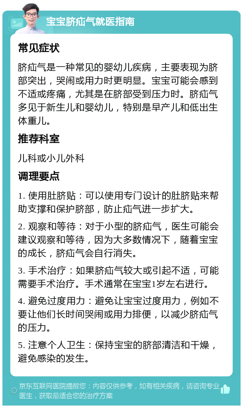 宝宝脐疝气就医指南 常见症状 脐疝气是一种常见的婴幼儿疾病，主要表现为脐部突出，哭闹或用力时更明显。宝宝可能会感到不适或疼痛，尤其是在脐部受到压力时。脐疝气多见于新生儿和婴幼儿，特别是早产儿和低出生体重儿。 推荐科室 儿科或小儿外科 调理要点 1. 使用肚脐贴：可以使用专门设计的肚脐贴来帮助支撑和保护脐部，防止疝气进一步扩大。 2. 观察和等待：对于小型的脐疝气，医生可能会建议观察和等待，因为大多数情况下，随着宝宝的成长，脐疝气会自行消失。 3. 手术治疗：如果脐疝气较大或引起不适，可能需要手术治疗。手术通常在宝宝1岁左右进行。 4. 避免过度用力：避免让宝宝过度用力，例如不要让他们长时间哭闹或用力排便，以减少脐疝气的压力。 5. 注意个人卫生：保持宝宝的脐部清洁和干燥，避免感染的发生。