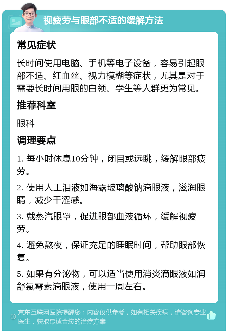 视疲劳与眼部不适的缓解方法 常见症状 长时间使用电脑、手机等电子设备，容易引起眼部不适、红血丝、视力模糊等症状，尤其是对于需要长时间用眼的白领、学生等人群更为常见。 推荐科室 眼科 调理要点 1. 每小时休息10分钟，闭目或远眺，缓解眼部疲劳。 2. 使用人工泪液如海露玻璃酸钠滴眼液，滋润眼睛，减少干涩感。 3. 戴蒸汽眼罩，促进眼部血液循环，缓解视疲劳。 4. 避免熬夜，保证充足的睡眠时间，帮助眼部恢复。 5. 如果有分泌物，可以适当使用消炎滴眼液如润舒氯霉素滴眼液，使用一周左右。